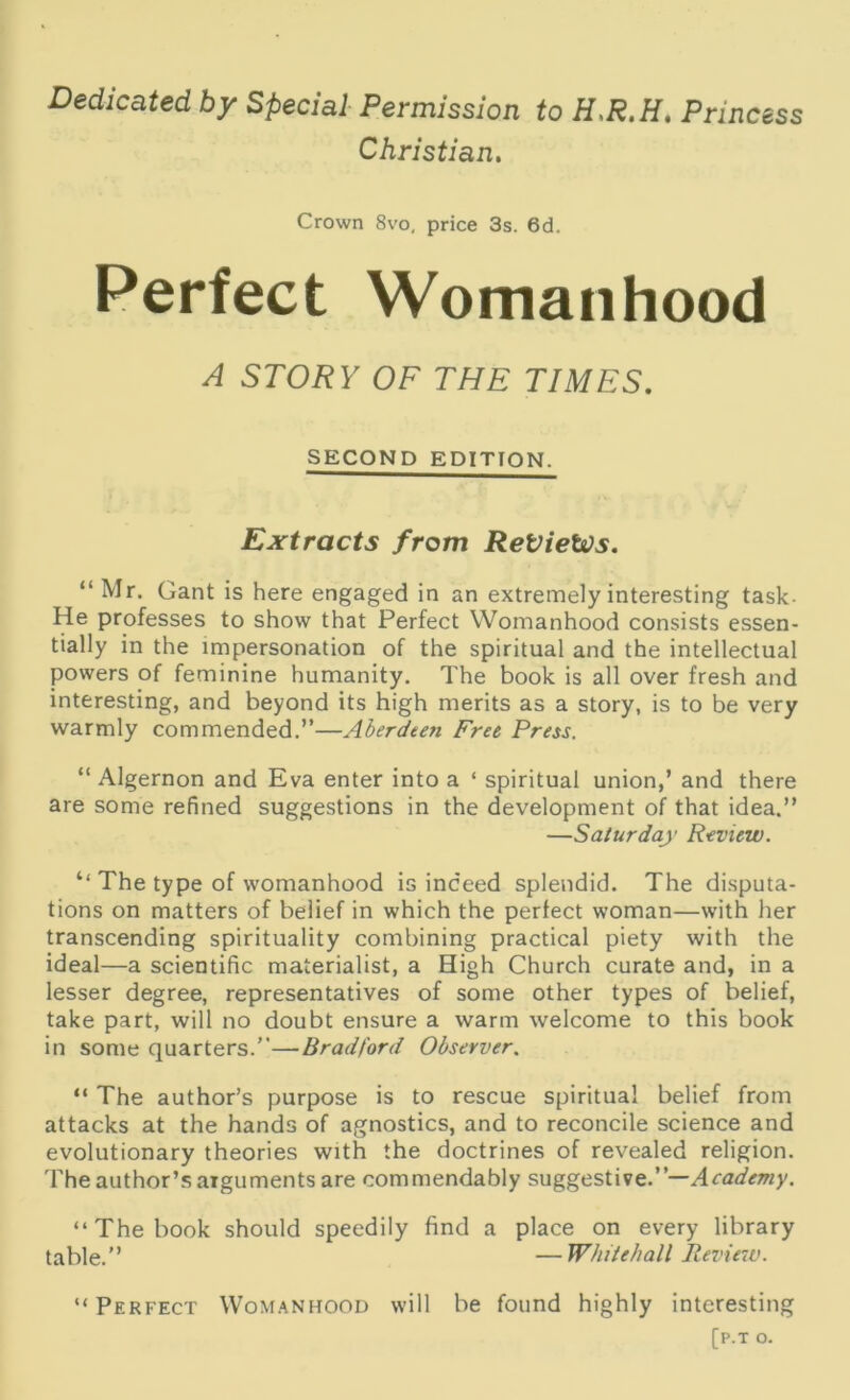 Dedicated by Special Permission to H.R.H. Princess Christian. Crown 8vo, price 3s. 6d. Perfect Womanhood A STORY OF THE TIMES. SECOND EDITION. Extracts from ReVietos. “ Mr. Gant is here engaged in an extremely interesting task- He professes to show that Perfect Womanhood consists essen- tially in the impersonation of the spiritual and the intellectual powers of feminine humanity. The book is all over fresh and interesting, and beyond its high merits as a story, is to be very warmly commended.”—Aberdeen Free Press. “ Algernon and Eva enter into a ‘ spiritual union,’ and there are some refined suggestions in the development of that idea.” —Saturday Review. ‘‘The type of womanhood is indeed splendid. The disputa- tions on matters of belief in which the perfect woman—with her transcending spirituality combining practical piety with the ideal—a scientific materialist, a High Church curate and, in a lesser degree, representatives of some other types of belief, take part, will no doubt ensure a warm welcome to this book in some quarters.”—Bradford Observer. “ The author’s purpose is to rescue spiritual belief from attacks at the hands of agnostics, and to reconcile science and evolutionary theories with the doctrines of revealed religion. The author’s arguments are commendably suggestive.”— Academy. “The book should speedily find a place on every library table.” —Whitehall Review. “ Perfect Womanhood will be found highly interesting [p.T O.