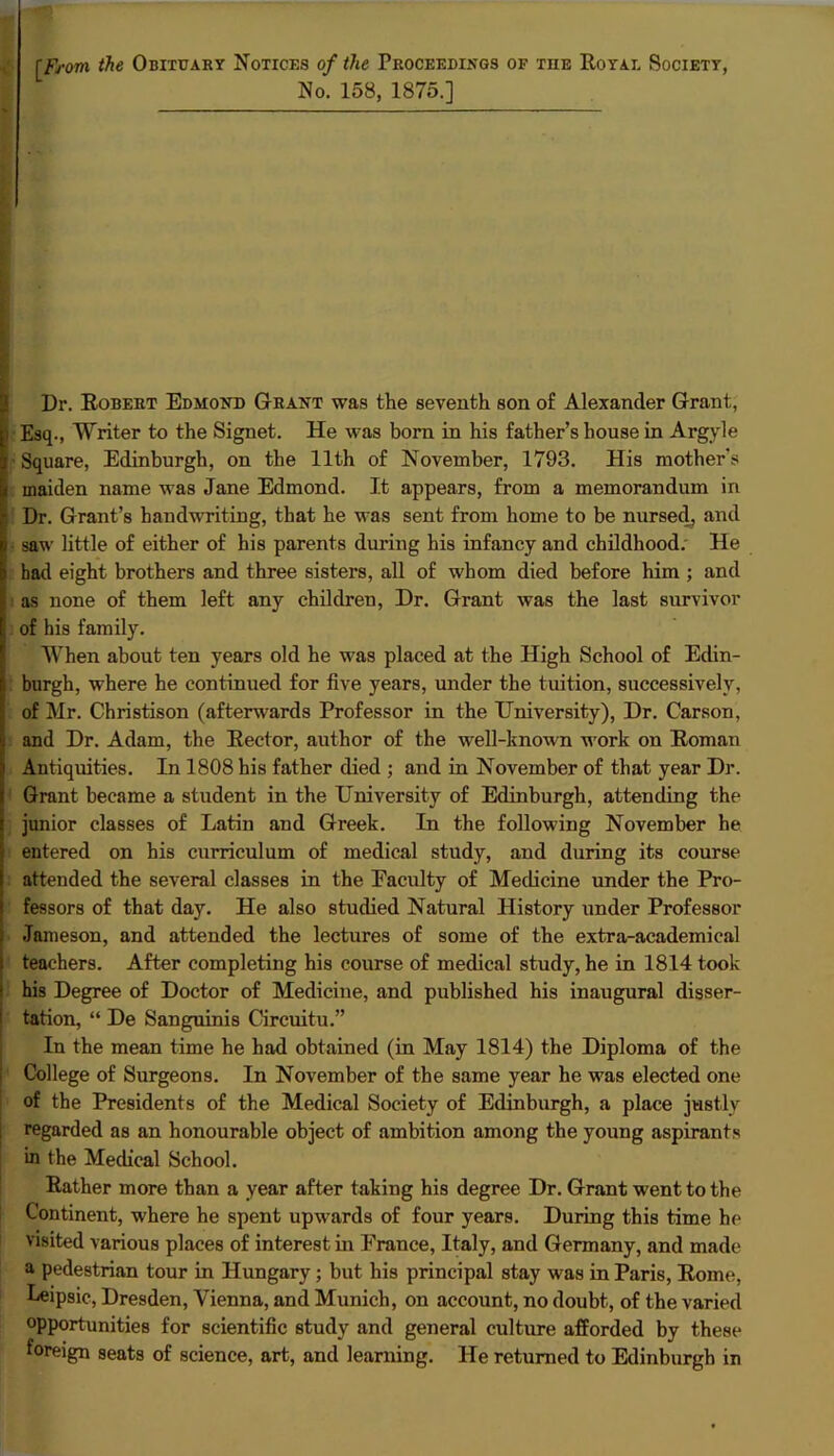 [From the Obituary Notices of the Proceedings of tue Royal Society, No. 158, 1875.] Dr. Robert Edmond Grant was the seventh son of Alexander Grant, i Esq., Writer to the Signet. He was born in his father’s house in Argyle Square, Edinburgh, on the 11th of November, 1793. His mother's maiden name was Jane Edmond. It appears, from a memorandum in “ Dr. Grant’s handwriting, that he was sent from home to be nursed, and saw little of either of his parents during his infancy and childhood. He had eight brothers and three sisters, all of whom died before him ; and as none of them left any children, Dr. Grant was the last survivor of his family. When about ten years old he was placed at the High School of Edin- burgh, where he continued for five years, under the tuition, successively, of Mr. Christison (afterwards Professor in the University), Dr. Carson, i and Dr. Adam, the Rector, author of the well-known work on Roman Antiquities. In 1808 his father died ; and in November of that year Dr. Grant became a student in the University of Edinburgh, attending the junior classes of Latin and Greek. In the following November he entered on his curriculum of medical study, and during its course : attended the several classes in the Faculty of Medicine under the Pro- fessors of that day. He also studied Natural History under Professor Jameson, and attended the lectures of some of the extra-academical teachers. After completing his course of medical study, he in 1814 took his Degree of Doctor of Medicine, and published his inaugural disser- tation, “ De Sanguinis Circuitu.” In the mean time he had obtained (in May 1814) the Diploma of the College of Surgeons. In November of the same year he was elected one of the Presidents of the Medical Society of Edinburgh, a place justly regarded as an honourable object of ambition among the young aspirants in the Medical School. Rather more than a year after taking his degree Dr. Grant went to the Continent, where he spent upwards of four years. During this time he visited various places of interest in France, Italy, and Germany, and made a pedestrian tour in Hungary; but his principal stay was in Paris, Rome, Leipsic, Dresden, Vienna, and Munich, on account, no doubt, of the varied opportunities for scientific study and general culture afforded by these foreign seats of science, art, and learning. He returned to Edinburgh in