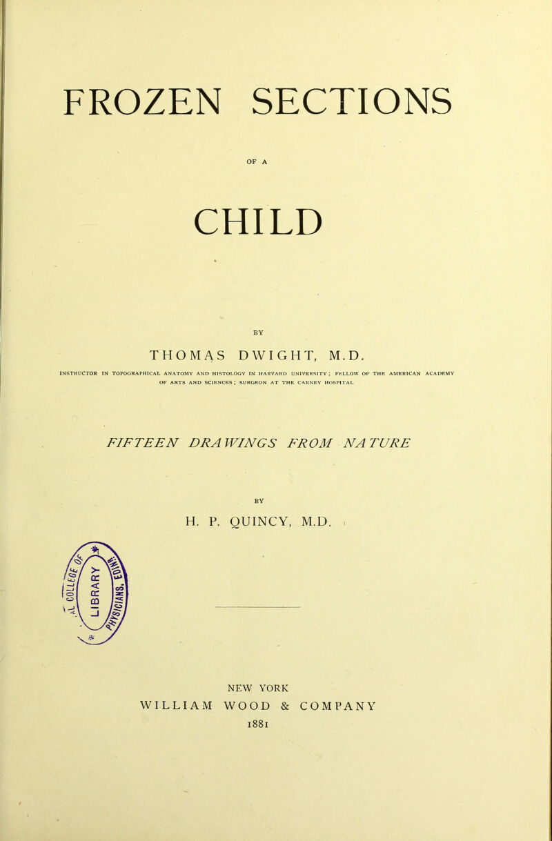 FROZEN SECTIONS OF A CHILD BY THOMAS DWIGHT, M.D. INSTRUCTOR IN TOPOGRAPHICAL ANATOMY AND HISTOLOGY IN HARVARD UNIVERSITY ; FELLOW OF THE AMERICAN ACADEMY OF ARTS AND SCIENCES J SURGEON AT THE CARNEY HOSPITAL FIFTEEN EEA WINGS FROM NATURE H. P. QUINCY, M.D. . NEW YORK WILLIAM WOOD & COMPANY 1881