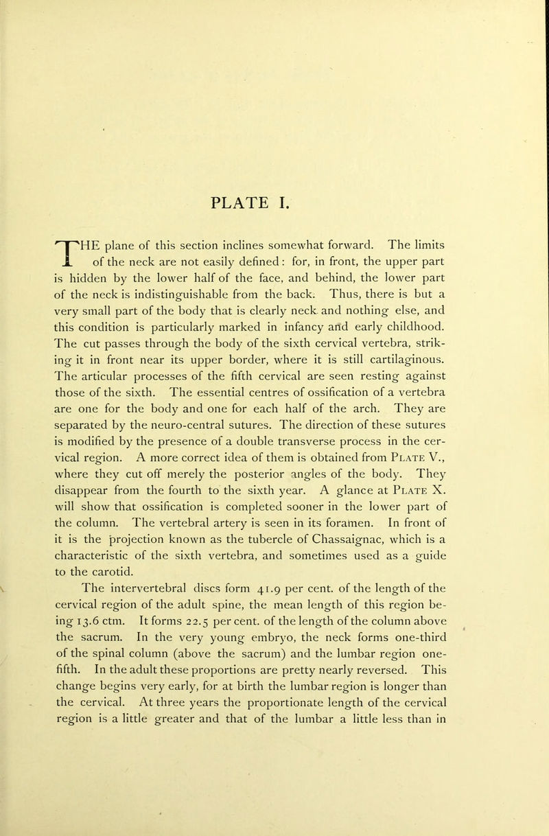 THE plane of this section inclines somewhat forward. The limits of the neck are not easily defined: for, in front, the upper part is hidden by the lower half of the face, and behind, the lower part of the neck is indistinguishable from the back. Thus, there is but a very small part of the body that is clearly neck, and nothing else, and this condition is particularly marked in infancy and early childhood. The cut passes through the body of the sixth cervical vertebra, strik- ing it in front near its upper border, where it is still cartilaginous. The articular processes of the fifth cervical are seen resting against those of the sixth. The essential centres of ossification of a vertebra are one for the body and one for each half of the arch. They are separated by the neuro-central sutures. The direction of these sutures is modified by the presence of a double transverse process in the cer- vical region. A more correct idea of them is obtained from Plate V., where they cut off merely the posterior angles of the body. They disappear from the fourth to the sixth year. A glance at Plate X. will show that ossification is completed sooner in the lower part of the column. The vertebral artery is seen in its foramen. In front of it is the projection known as the tubercle of Chassaignac, which is a characteristic of the sixth vertebra, and sometimes used as a guide to the carotid. The intervertebral discs form 41.9 per cent, of the length of the cervical region of the adult spine, the mean length of this region be- ing 13.6 ctm. It forms 22.5 per cent, of the length of the column above the sacrum. In the very young embryo, the neck forms one-third of the spinal column (above the sacrum) and the lumbar region one- fifth. In the adult these proportions are pretty nearly reversed. This change begins very early, for at birth the lumbar region is longer than the cervical. At three years the proportionate length of the cervical region is a little greater and that of the lumbar a little less than in