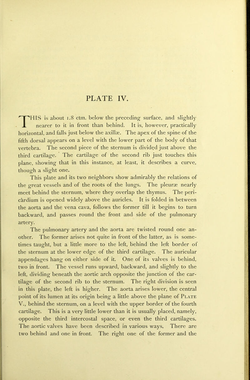 THIS is about 1.8 ctm. below the preceding surface, and slightly nearer to it in front than behind. It is, however, practically horizontal, and falls just below the axillae. The apex of the spine of the fifth dorsal appears on a level with the lower part of the body of that vertebra. The second piece of the sternum is divided just above the third cartilage. The cartilage of the second rib just touches this plane, showing that in this instance, at least, it describes a curve, though a slight one. This plate and its two neighbors show admirably the relations of the great vessels and of the roots of the lungs. The pleurae nearly meet behind the sternum, where they overlap the thymus. The peri- cardium is opened widely above the auricles. It is folded in between the aorta and the vena cava, follows the former till it begins to turn backward, and passes round the front and side of the pulmonary artery. The pulmonary artery and the aorta are twisted round one an- other. The former arises not quite in front of the latter, as is some- times taught, but a little more to the left, behind the left border of the sternum at the lower edge of the third cartilage. The auricular appendages hang on either side of it. One of its valves is behind, two in front. The vessel runs upward, backward, and slightly to the left, dividing beneath the aortic arch opposite the junction of the car- tilage of the second rib to the sternum. The right division is seen in this plate, the left is higher. The aorta arises lower, the central point of its lumen at its origin being a little above the plane of Plate V., behind the sternum, on a level with the upper border of the fourth cartilage. This is a very little lower than it is usually placed, namely, opposite the third intercostal space, or even the third cartilages. The aortic valves have been described in various ways. There are two behind and one in front. The right one of the former and the