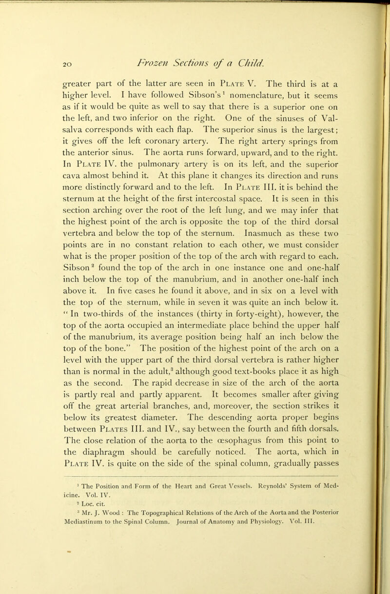 greater part of the latter are seen in Plate V. The third is at a higher level. I have followed Sibson’s1 nomenclature, but it seems as if it would be quite as well to say that there is a superior one on the left, and two inferior on the right. One of the sinuses of Val- salva corresponds with each flap. The superior sinus is the largest; it gives off the left coronary artery. The right artery springs from the anterior sinus. The aorta runs forward, upward, and to the right. In Plate IV. the pulmonary artery is on its left, and the superior cava almost behind it. At this plane it changes its direction and runs more distinctly forward and to the left. In Plate III. it is behind the sternum at the height of the first intercostal space. It is seen in this section arching over the root of the left lung, and we may infer that the highest point of the arch is opposite the top of the third dorsal vertebra and below the top of the sternum. Inasmuch as these two points are in no constant relation to each other, we must consider what is the proper position of the top of the arch with regard to each. Sibson2 found the top of the arch in one instance one and one-half inch below the top of the manubrium, and in another one-half inch above it. In five cases he found it above, and in six on a level with the top of the sternum, while in seven it was quite an inch below it. “ In two-thirds of the instances (thirty in forty-eight), however, the top of the aorta occupied an intermediate place behind the upper half of the manubrium, its average position being half an inch below the top of the bone.” The position of the highest point of the arch on a level with the upper part of the third dorsal vertebra is rather higher than is normal in the adult,3 although good text-books place it as high as the second. The rapid decrease in size of the arch of the aorta is partly real and partly apparent. It becomes smaller after giving off the great arterial branches, and, moreover, the section strikes it below its greatest diameter. The descending aorta proper begins between Plates III. and IV., say between the fourth and fifth dorsals. The close relation of the aorta to the oesophagus from this point to the diaphragm should be carefully noticed. The aorta, which in Plate IV. is quite on the side of the spinal column, gradually passes 1 The Position and Form of the Heart and Great Vessels. Reynolds’ System of Med- icine. Vol. IV. ■ Loc. cit. 3 Mr. J. Wood : The Topographical Relations of the Arch of the Aorta and the Posterior Mediastinum to the Spinal Column. Journal of Anatomy and Physiology. Vol. III.