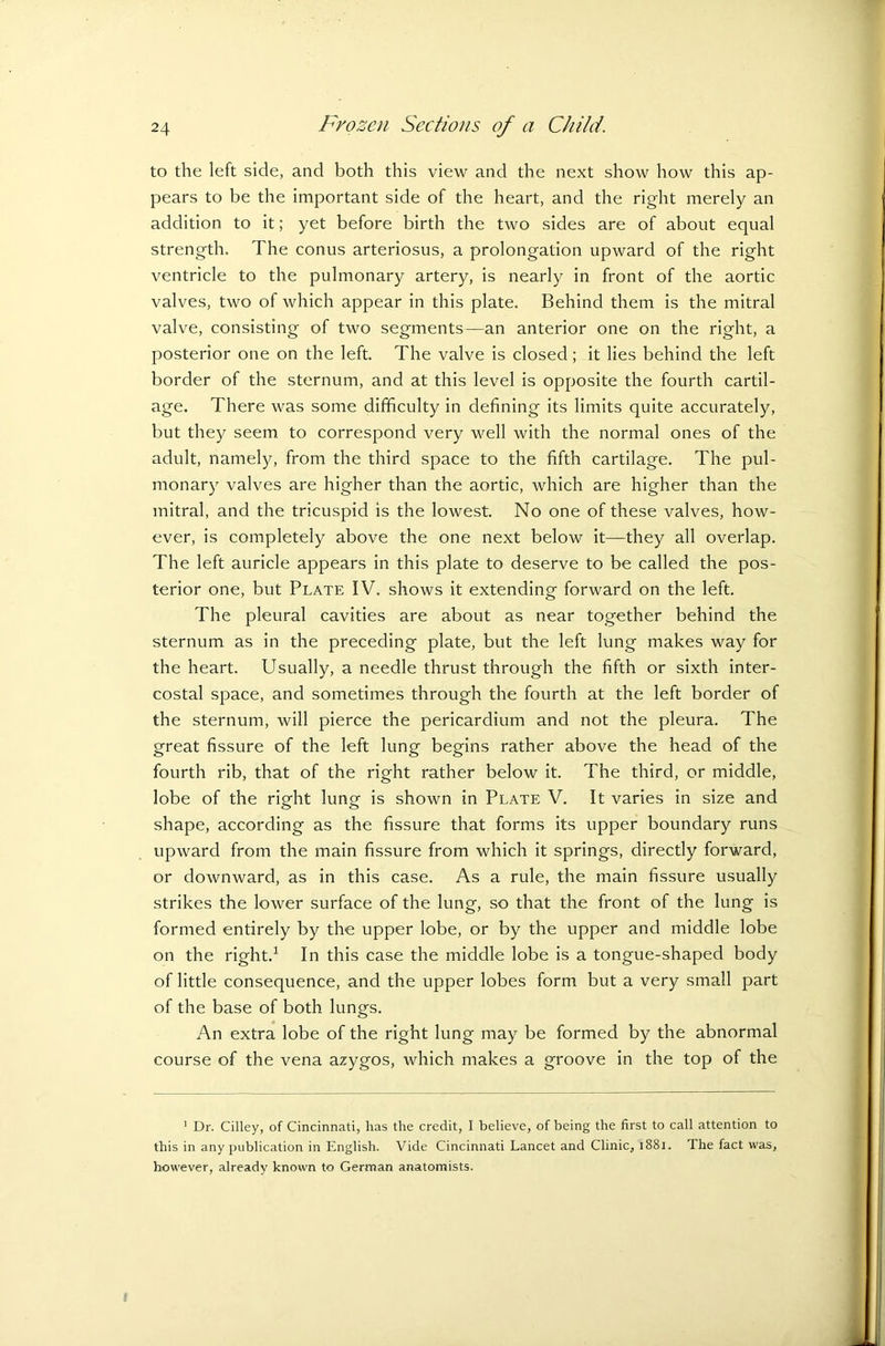 to the left side, and both this view and the next show how this ap- pears to be the important side of the heart, and the right merely an addition to it; yet before birth the two sides are of about equal strength. The conus arteriosus, a prolongation upward of the right ventricle to the pulmonary artery, is nearly in front of the aortic valves, two of which appear in this plate. Behind them is the mitral valve, consisting of two segments—an anterior one on the right, a posterior one on the left. The valve is closed; it lies behind the left border of the sternum, and at this level is opposite the fourth cartil- age. There was some difficulty in defining its limits quite accurately, but they seem to correspond very well with the normal ones of the adult, namely, from the third space to the fifth cartilage. The pul- monary valves are higher than the aortic, which are higher than the mitral, and the tricuspid is the lowest. No one of these valves, how- ever, is completely above the one next below it—they all overlap. The left auricle appears in this plate to deserve to be called the pos- terior one, but Plate IV. shows it extending forward on the left. The pleural cavities are about as near together behind the sternum as in the preceding plate, but the left lung makes way for the heart. Usually, a needle thrust through the fifth or sixth inter- costal space, and sometimes through the fourth at the left border of the sternum, will pierce the pericardium and not the pleura. The great fissure of the left lung begins rather above the head of the fourth rib, that of the right rather below it. The third, or middle, lobe of the right lung is shown in Plate V. It varies in size and shape, according as the fissure that forms its upper boundary runs upward from the main fissure from which it springs, directly forward, or downward, as in this case. As a rule, the main fissure usually strikes the lower surface of the lung, so that the front of the lung is formed entirely by the upper lobe, or by the upper and middle lobe on the right.1 In this case the middle lobe is a tongue-shaped body of little consequence, and the upper lobes form but a very small part of the base of both lungs. An extra lobe of the right lung may be formed by the abnormal course of the vena azygos, which makes a groove in the top of the 1 Dr. Cilley, of Cincinnati, lias the credit, I believe, of being the first to call attention to this in any publication in English. Vide Cincinnati Lancet and Clinic, 1881. The fact was, however, already known to German anatomists.