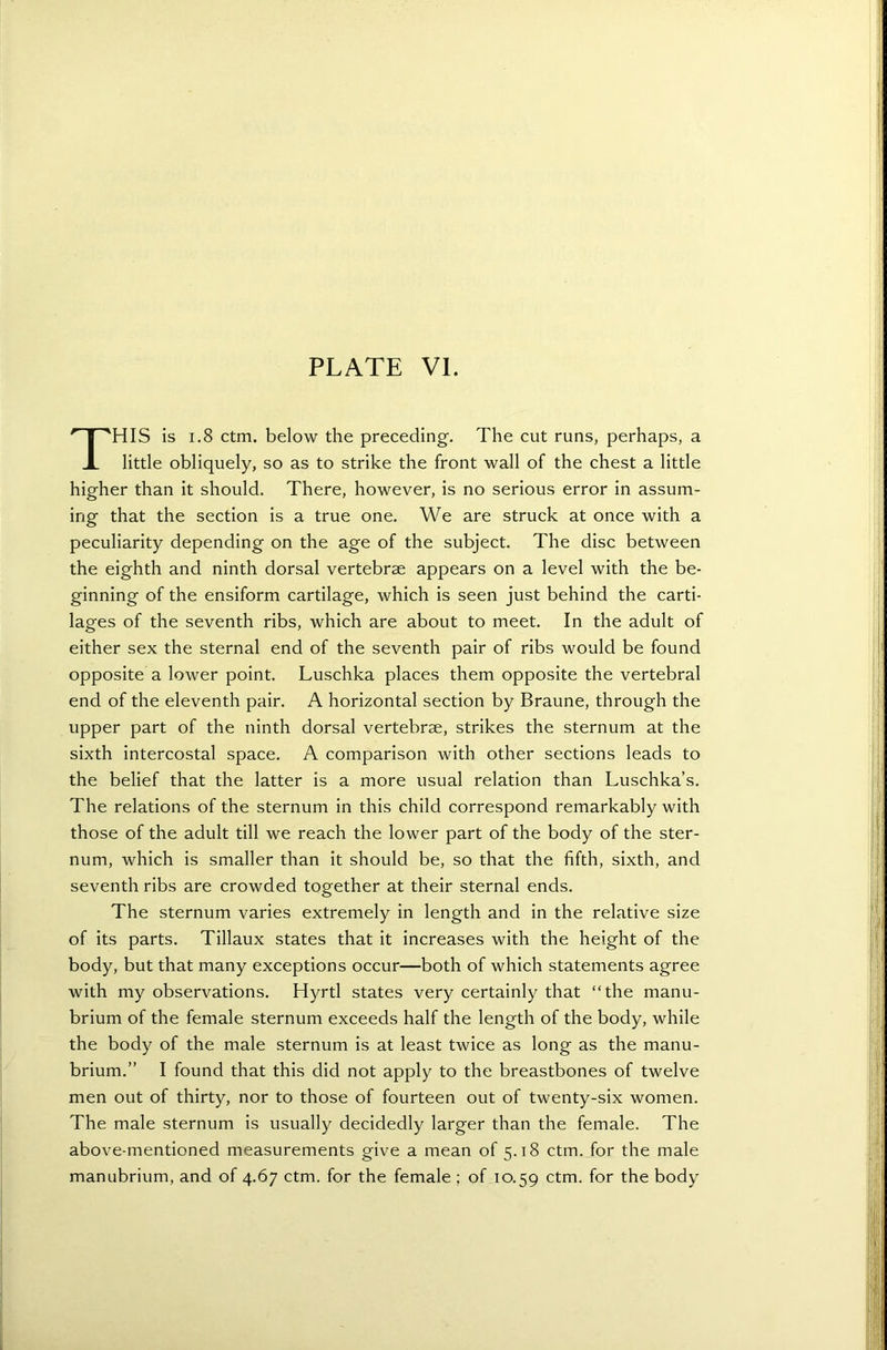 THIS is 1.8 ctm. below the preceding. The cut runs, perhaps, a little obliquely, so as to strike the front wall of the chest a little higher than it should. There, however, is no serious error in assum- ing that the section is a true one. We are struck at once with a peculiarity depending on the age of the subject. The disc between the eighth and ninth dorsal vertebrae appears on a level with the be- ginning of the ensiform cartilage, which is seen just behind the carti- lages of the seventh ribs, which are about to meet. In the adult of either sex the sternal end of the seventh pair of ribs would be found opposite a lower point. Luschka places them opposite the vertebral end of the eleventh pair. A horizontal section by Braune, through the upper part of the ninth dorsal vertebrae, strikes the sternum at the sixth intercostal space. A comparison with other sections leads to the belief that the latter is a more usual relation than Luschka’s. The relations of the sternum in this child correspond remarkably with those of the adult till we reach the lower part of the body of the ster- num, which is smaller than it should be, so that the fifth, sixth, and seventh ribs are crowded together at their sternal ends. The sternum varies extremely in length and in the relative size of its parts. Tillaux states that it increases with the height of the body, but that many exceptions occur—both of which statements agree with my observations. Hyrtl states very certainly that “the manu- brium of the female sternum exceeds half the length of the body, while the body of the male sternum is at least twice as long as the manu- brium.” I found that this did not apply to the breastbones of twelve men out of thirty, nor to those of fourteen out of twenty-six women. The male sternum is usually decidedly larger than the female. The above-mentioned measurements give a mean of 5.18 ctm. for the male manubrium, and of 4.67 ctm. for the female ; of 10.59 ctm. for the body