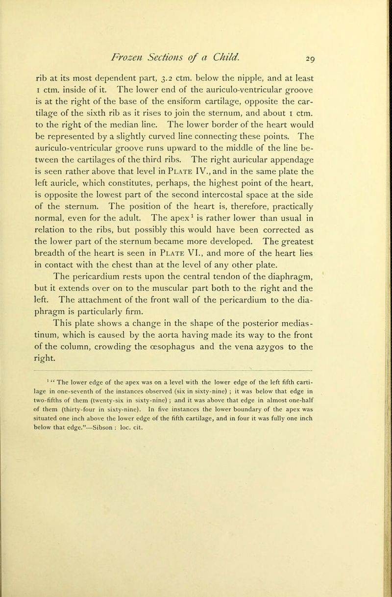 rib at its most dependent part, 3.2 ctm. below the nipple, and at least 1 ctm. inside of it. The lower end of the auriculo-ventricular groove is at the right of the base of the ensiform cartilage, opposite the car- tilage of the sixth rib as it rises to join the sternum, and about 1 ctm. to the right of the median line. The lower border of the heart would be represented by a slightly curved line connecting these points. The auriculo-ventricular groove runs upward to the middle of the line be- tween the cartilages of the third ribs. The right auricular appendage is seen rather above that level in Plate IV., and in the same plate the left auricle, which constitutes, perhaps, the highest point of the heart, is opposite the lowest part of the second intercostal space at the side of the sternum. The position of the heart is, therefore, practically normal, even for the adult. The apex1 is rather lower than usual in relation to the ribs, but possibly this would have been corrected as the lower part of the sternum became more developed. The greatest breadth of the heart is seen in Plate VI., and more of the heart lies in contact with the chest than at the level of any other plate. The pericardium rests upon the central tendon of the diaphragm, but it extends over on to the muscular part both to the right and the left. The attachment of the front wall of the pericardium to the dia- phragm is particularly firm. This plate shows a change in the shape of the posterior medias- tinum, which is caused by the aorta having made its way to the front of the column, crowding the oesophagus and the vena azygos to the right. 1 “ The lower edge of the apex was on a level with the lower edge of the left fifth carti- lage in one-seventh of the instances observed (six in sixty-nine) ; it was below that edge in two-fifths of them (twenty-six in sixty-nine) ; and it was above that edge in almost one-half of them (thirty-four in sixty-nine). In five instances the lower boundary of the apex was situated one inch above the lower edge of the fifth cartilage, and in four it was fully one inch below that edge.”—Sibson : loc. cit.
