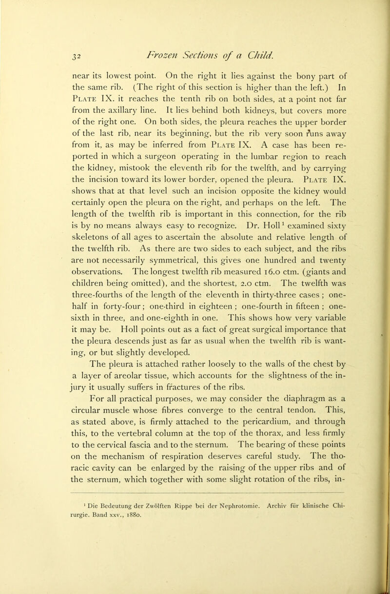 near its lowest point. On the right it lies against the bony part of the same rib. (The right of this section is higher than the left.) In Plate IX. it reaches the tenth rib on both sides, at a point not far from the axillary line. It lies behind both kidneys, but covers more of the right one. On both sides, the pleura reaches the upper border of the last rib, near its beginning, but the rib very soon runs away from it, as may be inferred from Plate IX. A case has been re- ported in which a surgeon operating in the lumbar region to reach the kidney, mistook the eleventh rib for the twelfth, and by carrying the incision toward its lower border, opened the pleura. Plate IX. shows that at that level such an incision opposite the kidney would certainly open the pleura on the right, and perhaps on the left. The length of the twelfth rib is important in this connection, for the rib is by no means always easy to recognize. Dr. Holl1 examined sixty skeletons of all ages to ascertain the absolute and relative length of the twelfth rib. As there are two sides to each subject, and the ribs are not necessarily symmetrical, this gives one hundred and twenty observations. The longest twelfth rib measured 16.0 ctm. (giants and children being omitted), and the shortest, 2.0 ctm. The twelfth was three-fourths of the length of the eleventh in thirty-three cases ; one- half in forty-four; one-third in eighteen ; one-fourth in fifteen ; one- sixth in three, and one-eighth in one. This shows how very variable it may be. Holl points out as a fact of great surgical importance that the pleura descends just as far as usual when the twelfth rib is want- ing, or but slightly developed. The pleura is attached rather loosely to the walls of the chest by a layer of areolar tissue, which accounts for the slightness of the in- jury it usually suffers in fractures of the ribs. For all practical purposes, we may consider the diaphragm as a circular muscle whose fibres converge to the central tendon. This, as stated above, is firmly attached to the pericardium, and through this, to the vertebral column at the top of the thorax, and less firmly to the cervical fascia and to the sternum. The bearing of these points on the mechanism of respiration deserves careful study. The tho- racic cavity can be enlarged by the raising of the upper ribs and of the sternum, which together with some slight rotation of the ribs, in- 1 Die Bedeutung der Zwolften Rippe bei der Nephrotomie. Archiv fur klinische Chi- rurgie. Band xxv., 1880.