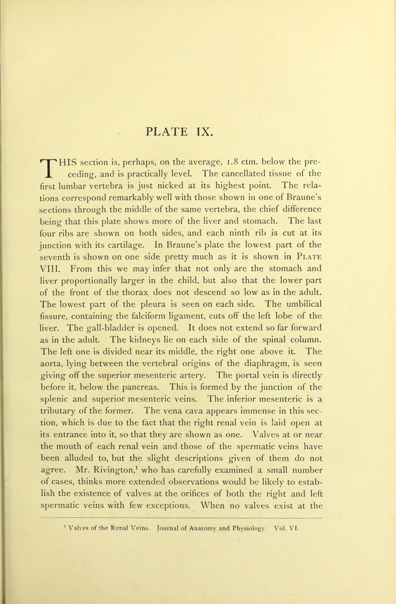 THIS section is, perhaps, on the average, 1.8 ctm. below the pre- ceding, and is practically level. The cancellated tissue of the first lumbar vertebra is just nicked at its highest point. The rela- tions correspond remarkably well with those shown in one of Braune’s sections through the middle of the same vertebra, the chief difference being that this plate shows more of the liver and stomach. The last four ribs are shown on both sides, and each ninth rib is cut at its junction with its cartilage. In Braune’s plate the lowest part of the seventh is shown on one side pretty much as it is shown in Plate VIII. From this we may infer that not only are the stomach and liver proportionally larger in the child, but also that the lower part of the front of the thorax does not descend so low as in the adult. The lowest part of the pleura is seen on each side. The umbilical fissure, containing the falciform ligament, cuts off the left lobe of the liver. The gall-bladder is opened. It does not extend so far forward as in the adult. The kidneys lie on each side of the spinal column. The left one is divided near its middle, the right one above it. The aorta, lying between the vertebral origins of the diaphragm, is seen giving off the superior mesenteric artery. The portal vein is directly before it, below the pancreas. This is formed by the junction of the splenic and superior mesenteric veins. The inferior mesenteric is a tributary of the former. The vena cava appears immense in this sec - tion, which is due to the fact that the right renal vein is laid open at its entrance into it, so that they are shown as one. Valves at or near the mouth of each renal vein and those of the spermatic veins have been alluded to, but the slight descriptions given of them do not agree. Mr. Rivington,1 who has carefully examined a small number of cases, thinks more extended observations would be likely to estab- lish the existence of valves at the orifices of both the right and left spermatic veins with few exceptions. When no valves exist at the