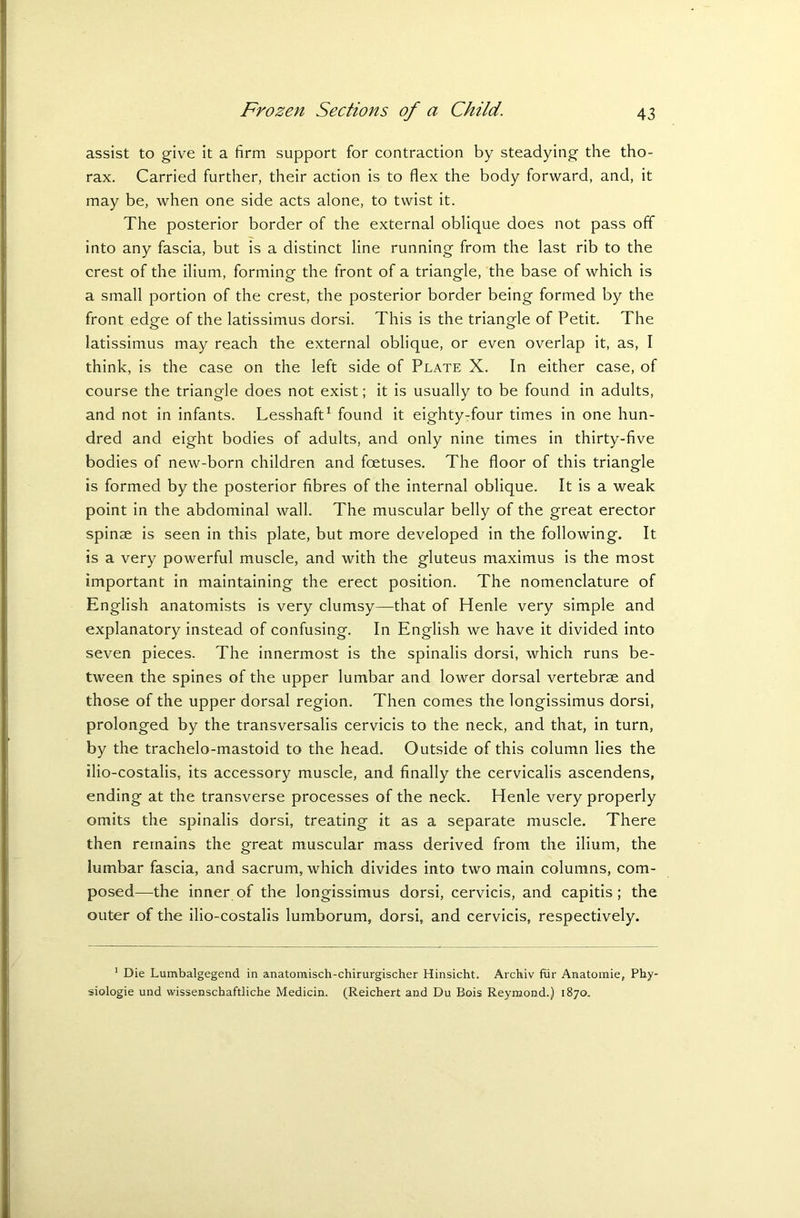 assist to give it a firm support for contraction by steadying the tho- rax. Carried further, their action is to flex the body forward, and, it may be, when one side acts alone, to twist it. The posterior border of the external oblique does not pass off into any fascia, but is a distinct line running from the last rib to the crest of the ilium, forming the front of a triangle, the base of which is a small portion of the crest, the posterior border being formed by the front edge of the latissimus dorsi. This is the triangle of Petit. The latissimus may reach the external oblique, or even overlap it, as, I think, is the case on the left side of Plate X. In either case, of course the triangle does not exist; it is usually to be found in adults, and not in infants. Lesshaft1 found it eighty-four times in one hun- dred and eight bodies of adults, and only nine times in thirty-five bodies of new-born children and foetuses. The floor of this triangle is formed by the posterior fibres of the internal oblique. It is a weak point in the abdominal wall. The muscular belly of the great erector spinae is seen in this plate, but more developed in the following. It is a very powerful muscle, and with the gluteus maximus is the most important in maintaining the erect position. The nomenclature of English anatomists is very clumsy—that of Henle very simple and explanatory instead of confusing. In English we have it divided into seven pieces. The innermost is the spinalis dorsi, which runs be- tween the spines of the upper lumbar and lower dorsal vertebrae and those of the upper dorsal region. Then comes the longissimus dorsi, prolonged by the transversalis cervicis to the neck, and that, in turn, by the trachelo-mastoid to the head. Outside of this column lies the ilio-costalis, its accessory muscle, and finally the cervicalis ascendens, ending at the transverse processes of the neck. Henle very properly omits the spinalis dorsi, treating it as a separate muscle. There then remains the great muscular mass derived from the ilium, the lumbar fascia, and sacrum, which divides into two main columns, com- posed—the inner of the longissimus dorsi, cervicis, and capitis; the outer of the ilio-costalis lumborum, dorsi, and cervicis, respectively. 1 Die Lumbalgegend in anatomisch-chirurgischer Hinsicht. Archiv fur Anatomie, Phy- siologic und wissenschaftliche Medicin. (Reichert and Du Bois Reymond.) 1870.