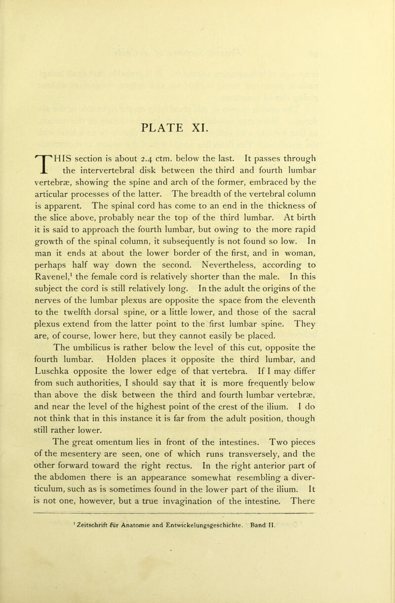 THIS section is about 2.4 ctm. below the last. It passes through the intervertebral disk between the third and fourth lumbar vertebras, showing the spine and arch of the former, embraced by the articular processes of the latter. The breadth of the vertebral column is apparent. The spinal cord has come to an end in the thickness of the slice above, probably near the top of the third lumbar. At birth it is said to approach the fourth lumbar, but owing to the more rapid growth of the spinal column, it subsequently is not found so low. In man it ends at about the lower border of the first, and in woman, perhaps half way down the second. Nevertheless, according to Ravenel,1 the female cord is relatively shorter than the male. In this subject the cord is still relatively long. In the adult the origins of the nerves of the lumbar plexus are opposite the space from the eleventh to the twelfth dorsal spine, or a little lower, and those of the sacral plexus extend from the latter point to the first lumbar spine. They are, of course, lower here, but they cannot easily be placed. The umbilicus is rather below the level of this cut, opposite the fourth lumbar. Holden places it opposite the third lumbar, and Luschka opposite the lower edge of that vertebra. If I may differ from such authorities, I should say that it is more frequently below than above the disk between the third and fourth lumbar vertebrae, and near the level of the highest point of the crest of the ilium. I do not think that in this instance it is far from the adult position, though still rather lower. The great omentum lies in front of the intestines. Two pieces of the mesentery are seen, one of which runs transversely, and the other forward toward the right rectus. In the right anterior part of the abdomen there is an appearance somewhat resembling a diver- ticulum, such as is sometimes found in the lower part of the ilium. It is not one, however, but a true invagination of the intestine. There Zeitsohrift fur Anatomie and Entwickelungsgeschichte. Band II.
