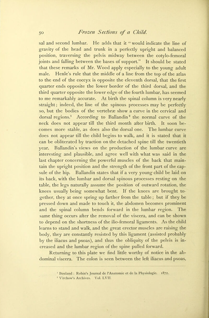 sal and second lumbar. He adds that it “ would indicate the line of gravity of the head and trunk in a perfectly upright and balanced position, traversing the pelvis midway between the cotylo-femoral joints and falling between the bases of support.” It should be stated that these remarks of Mr. Wood apply especially to the young adult male. Henle’s rule that the middle of a line from the top of the atlas to the end of the coccyx is opposite the eleventh dorsal, that the first quarter ends opposite the lower border of the third dorsal, and the third quarter opposite the lower edge of the fourth lumbar, has seemed to me remarkably accurate. At birth the spinal column is very nearly straight; indeed, the line of the spinous processes may be perfectly so, but the bodies of the vertebrae show a curve in the cervical and dorsal regions.1 According to Ballandin2 the normal curve of the neck does not appear till the third month after birth. It soon be- comes more stable, as does also the dorsal one. The lumbar curve does not appear till the child begins to walk, and it is stated that it can be obliterated by traction on the detached spine till the twentieth year. Ballandin’s views on the production of the lumbar curve are interesting and plausible, and agree well with what was said in the last chapter concerning the powerful muscles of the back that main- tain the upright position and the strength of the front part of the cap- sule of the hip. Ballandin states that if a very young child be laid on its back, with the lumbar and dorsal spinous processes resting on the table, the legs naturally assume the position of outward rotation, the knees usually being somewhat bent. If the knees are brought to- gether, they at once spring up farther from the table ; but if they be pressed down and made to touch it, the abdomen becomes prominent and the spinal column bends forward in the lumbar region. The same thing occurs after the removal of the viscera, and can be shown to depend on the shortness of the ilio-femoral ligaments. As the child learns to stand and walk, and the great erector muscles are raising the body, they are constantly resisted by this ligament (assisted probably by the iliacus and psoas), and thus the obliquity of the pelvis is in- creased and the lumbar region of the spine pulled forward. Returning to this plate we find little worthy of notice in the ab- dominal viscera. The colon is seen between the left iliacus and psoas, Bouland : Robin’s Journal de l’Anatomie et de la Physiologie. 1872. Virchow’s Archives. Vol. LVII.