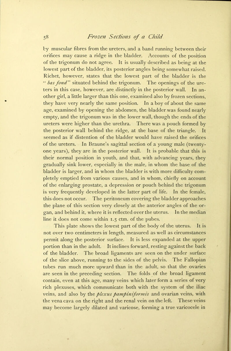 by muscular fibres from the ureters, and a band running between their orifices may cause a ridge in the bladder. Accounts of the position of the trigonum do not agree. It is usually described as being at the lowest part of the bladder, its posterior angles being somewhat raised. Richet, however, states that the lowest part of the bladder is the “ has fond ” situated behind the trigonum. The openings of the ure- ters in this case, however, are distinctly in the posterior wall. In an- other girl, a little larger than this one, examined also by frozen sections, they have very nearly the same position. In a boy of about the same age, examined by opening the abdomen, the bladder was found nearly empty, and the trigonum was in the lower wall, though the ends of the ureters were higher than the urethra. There was a pouch formed by the posterior wall behind the ridge, at the base of the triangle. It seemed as if distention of the bladder would have raised the orifices of the ureters. In Braune’s sagittal section of a young male (twenty- one years), they are in the posterior wall. It is probable that this is their normal position in youth, and that, with advancing years, they gradually sink lower, especially in the male, in whom the base of the bladder is larger, and in whom the bladder is with more difficulty com- pletely emptied from various causes, and in whom, chiefly on account of the enlarging prostate, a depression or pouch behind the trigonum is very frequently developed in the latter part of life. In the female, this does not occur. The peritoneum covering the bladder approaches the plane of this section very closely at the anterior angles of the or- gan, and behind it, where it is reflected over the uterus. In the median line it does not come within 1.5 ctm. of the pubes. This plate shows the lowest part of the body of the uterus. It is not over two centimeters in length, measured as well as circumstances permit along the posterior surface. It is less expanded at the upper portion than in the adult. It inclines forward, resting against the back of the bladder. The broad ligaments are seen on the under surface of the slice above, running to the sides of the pelvis. The Fallopian tubes run much more upward than in the adult, so that the ovaries are seen in the preceding section. The folds of the broad ligament contain, even at this age, many veins which later form a series of very rich plexuses, which communicate both with the system of the iliac veins, and also by the plexus pampiniformis and ovarian veins, with the vena cava on the right and the renal vein on the left. These veins may become largely dilated and varicose, forming a true varicocele in