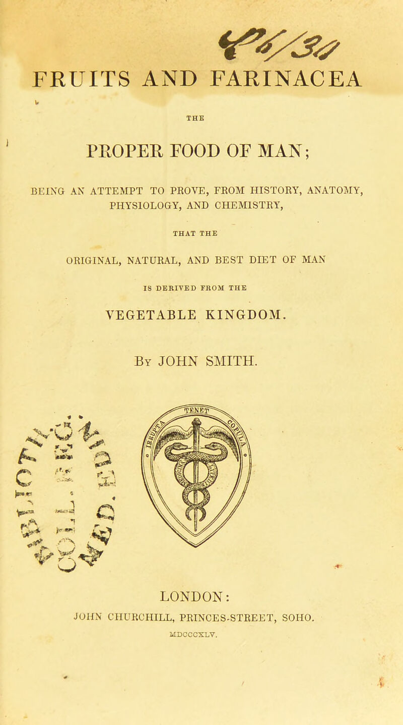 FRUITS AND FARINACEA w THE PROPER FOOD OF MAN; BEING AN ATTEMPT TO PROVE, FROM HISTORY, ANATOMY, PHYSIOLOGY, AND CHEMISTRY, THAT THE ORIGINAL, NATURAL, AND BEST DIET OF MAN IS DERIVED FROM THE VEGETABLE KINGDOM. By JOHN SMITH. LONDON: JOHN CHURCHILL, PRINCES-STREET, SOHO. MDCCCXLV.