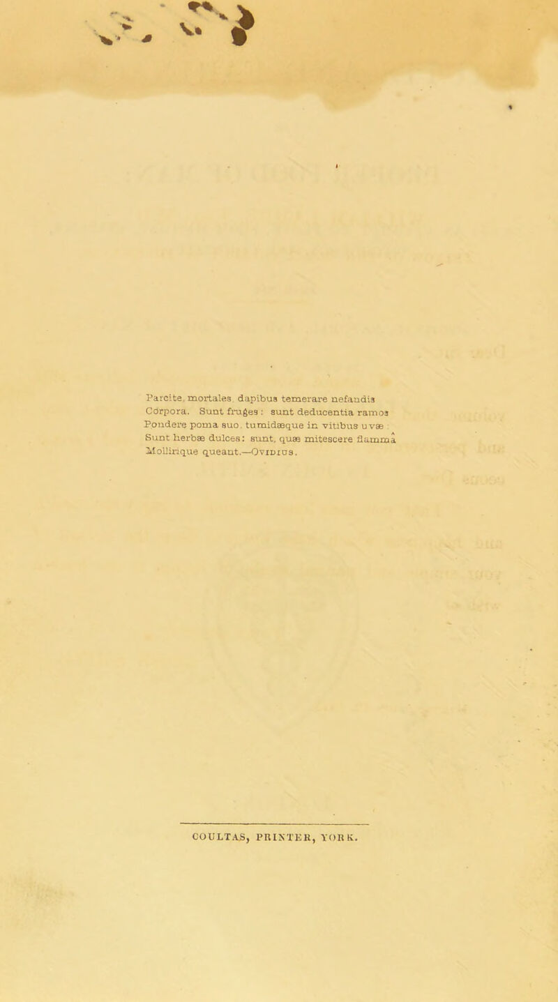 Parcite. mortales dapibua temerare nefaudis Corpora. Sunt frugeg : sunt deducentia ramoa Pondere poma suo. turaidaeque in vitibus uvae Sunt lierbae dulces: sunt, quaa mitescere flamma Moliirique queant.—Ovidios. COULTAS, PRINTER, YORK.
