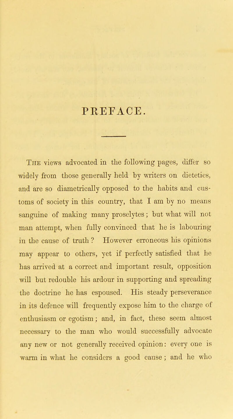 PREFACE. The views advocated in the following pages, differ so widely from those generally held by writers on dietetics, and are so diametrically opposed to the habits and cus- toms of society in this country, that I am by no means sanguine of making many proselytes; hut what will not man attempt, when fully convinced that he is labouring in the cause of truth ? However erroneous his opinions may appear to others, yet if perfectly satisfied that he has arrived at a correct and important result, opposition will but redouble his ardour in supporting and spreading the doctrine he has espoused. His steady perseverance in its defence will frequently expose him to the charge of enthusiasm or egotism; and, in fact, these seem almost necessary to the man who would successfully advocate any new or not generally received opinion: every one is warm in what he considers a good cause ; and he who