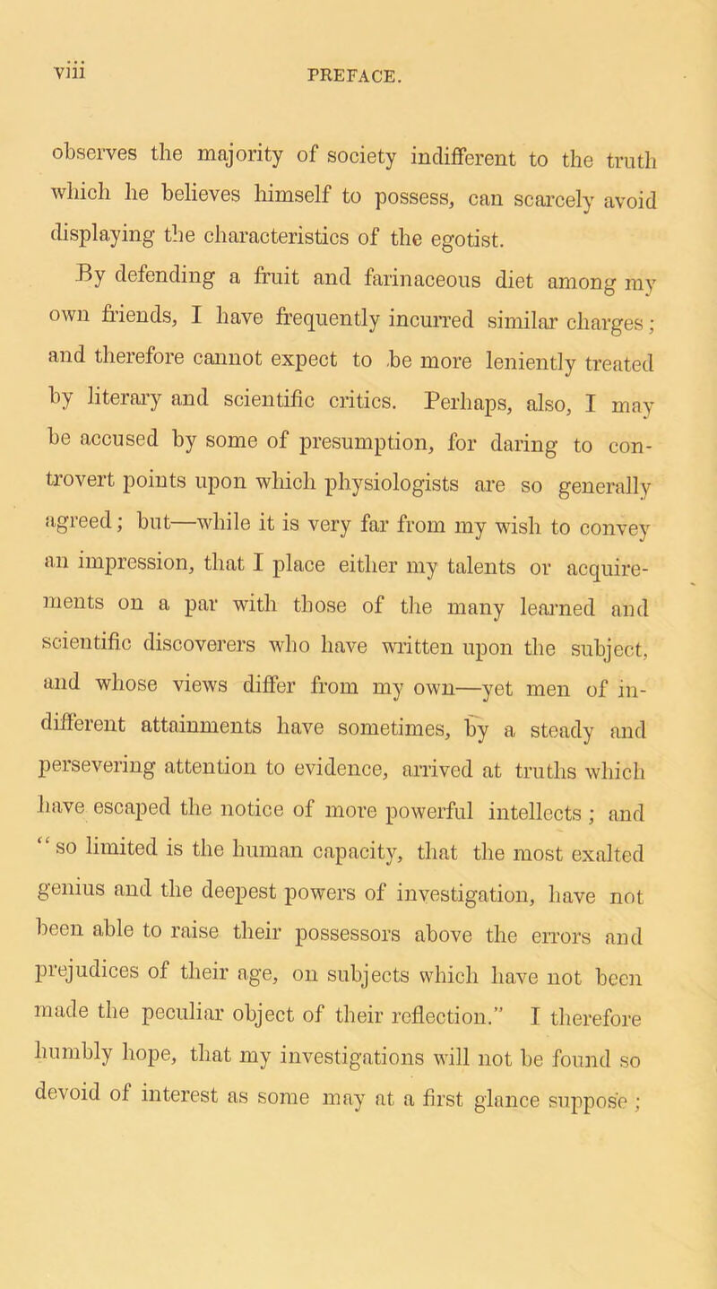 observes the majority of society indifferent to the truth which he believes himself to possess, can scarcely avoid displaying the characteristics of the egotist. By defending a fruit and farinaceous diet among my own friends, I have frequently incurred similar charges; and therefore cannot expect to be more leniently treated by literary and scientific critics. Perhaps, also, I may be accused by some of presumption, for daring to con- trovert points upon which physiologists are so generally agreed; but—while it is very far from my wish to convey an impression, that I place either my talents or acquire- ments on a par with those of the many learned and scientific discoverers who have written upon the subject, and whose views differ from my own—yet men of in- different attainments have sometimes, by a steady and persevering attention to evidence, arrived at truths which have escaped the notice of more powerful intellects ; and “so limited is the human capacity, that the most exalted genius and the deepest powers of investigation, have not been able to raise their possessors above the errors and prejudices of their age, on subjects which have not been made the peculiar object of their reflection.” I therefore humbly hope, that my investigations will not be found so devoid of interest as some may at a first glance suppose ;