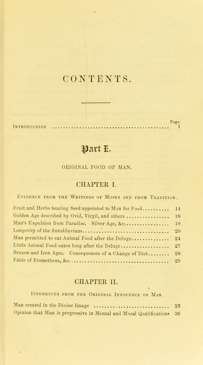 CONTENTS Page. Introduction 1 fart 3L ORIGINAL FOOD OF MAN. CHAPTER I. Evidence from the Writings of Moses and from Tradition. Fruit and Herbs bearing Seed appointed to Man for Food 14 Golden Age described by Ovid, Virgil, and others 16 Man’s Expulsion from Paradise. Silver Age, &e 19 Longevity of the Antediluvians 20 Man permitted to eat Animal Food after the Deluge 24 Little Animal Food eaten long after the Deluge 27 Brazen and Iron Ages. Consequences of a Change of Diet 28 Fable of Prometheus, &c 29 CHAPTER II. * Inferences from the Original Innocence of Man. Man created in the Divine Image 33 Opinion that Man is progressive in Mental and Moral Qualifications 36