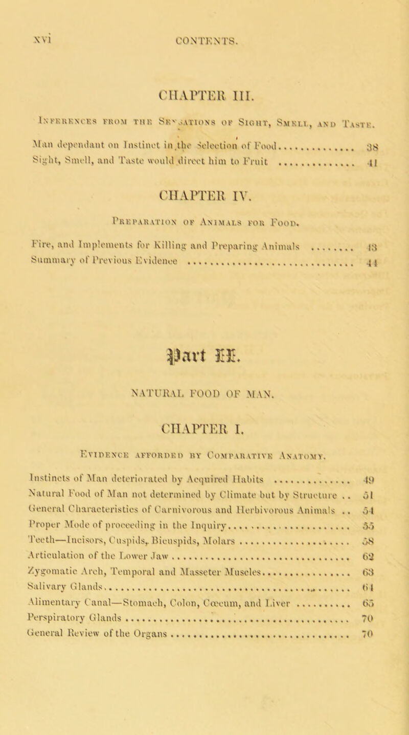 CHAPTER III. INFERENCES FROM TUR SB'o.VTIONS OF SlGHT, SmKLI., AND TasTK. < Man dependant on Instinct in.the Selection of Food 38 Sight, Smell, and Taste would direct him to Fruit -II CHAPTER IV. Preparation of Animals for Food. Fire, and Implements for Killing and Preparing Animals 13 Summary of Previous Evidence -41 |Javt M. NATURAL FOOD OF MAN. CHAPTER I. Evidence afforded by Comparative Anatomy. Instincts of Man deteriorated by Acquired Habits 49 Natural Food of Man not determined by Climate but by Structure .. 51 General Characteristics of Carnivorous and Herbivorous Animals .. 54 Proper Mode of proceeding in the Inquiry 55 Teeth—Incisors, Cuspids, Bicuspids, Molars 58 Articulation of the Lower Jaw 62 Zygomatic Arch, Temporal and Masseter Muscles 68 Salivary Glands 61 Alimentary Canal—Stomach, Colon, Coecuui, and Liver 65 Perspiratory Glands 70 General Review of the Organs 70