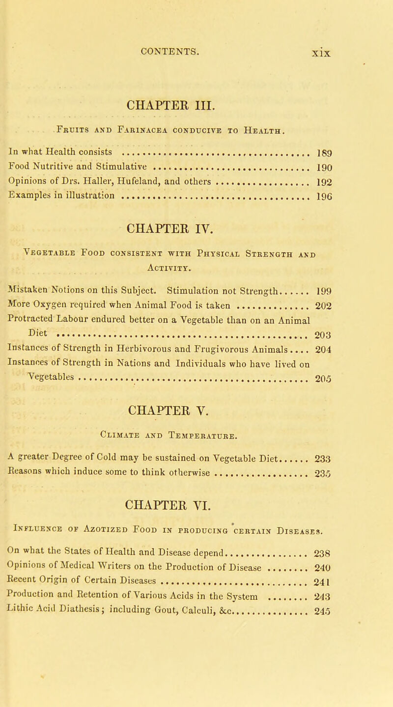 CHAPTER III. Fruits and Farinacea conducive to Health. In what Health consists 189 Food Nutritive and Stimulative i90 Opinions of Drs. Haller, Hufeland, and others 192 Examples in illustration 196 CHAPTER IV. Vegetable Food consistent with Physical Strength and Activity. Mistaken Notions on this Subject. Stimulation not Strength 199 More Oxygen required when Animal Food is taken 202 Protracted Labour endured better on a Vegetable than on an Animal Diet 203 Instances of Strength in Herbivorous and Frugivorous Animals.... 204 Instances of Strength in Nations and Individuals who have lived on Vegetables 205 CHAPTER V. Climate and Temperature. A greater Degree of Cold may be sustained on Vegetable Diet 233 Reasons which induce some to think otherwise 235 CHAPTER VI. Influence of Azotized Food in producing certain Diseases. On what the States of Health and Disease depend 238 Opinions of Medical Writers on the Production of Disease 240 Recent Origin of Certain Diseases 241 Production and Retention of Various Acids in the System 243 Lithic Acid Diathesis; including Gout, Calculi, kc 245