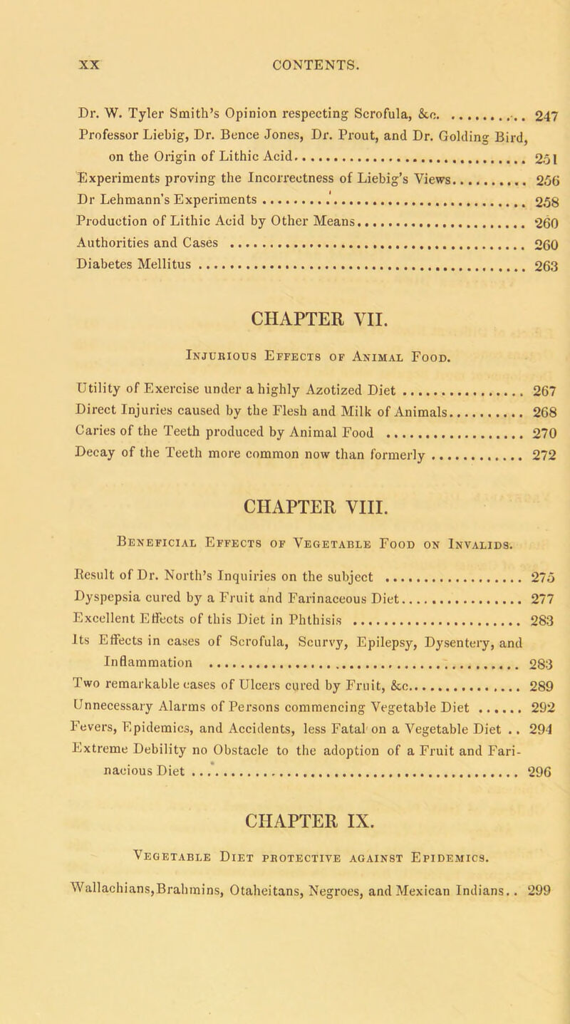 Dr. W. Tyler Smith’s Opinion respecting Scrofula, &o 247 Professor Liebig, Dr. Bence Jones, Dr. Prout, and Dr. Golding Bird, on the Origin of Lithic Acid 251 Experiments proving the Incorrectness of Liebig’s Views 256 Dr Lehmann's Experiments .' 258 Production of Lithic Acid by Other Means 260 Authorities and Cases 260 Diabetes Mellitus 263 CHAPTER VII. Injurious Effects of Animal Food. Utility of Exercise under a highly Azotized Diet 267 Direct Injuries caused by the Flesh and Milk of Animals 268 Caries of the Teeth produced by Animal Food 270 Decay of the Teeth more common now than formerly 272 CHAPTER VIII. Beneficial Effects of Vegetable Food on Invalids. Result of Dr. North’s Inquiries on the subject 275 Dyspepsia cured by a Fruit and Farinaceous Diet 277 Excellent Effects of this Diet in Phthisis 283 Its Effects in cases of Scrofula, Scurvy, Epilepsy, Dysentery, and Inflammation 283 Two remarkable eases of Ulcers cured by Fruit, &o 289 Unnecessary Alarms of Persons commencing Vegetable Diet 292 Fevers, Epidemics, and Accidents, less Fatal on a Vegetable Diet .. 294 Extreme Debility no Obstacle to the adoption of a Fruit and Fari- nacious Diet 296 CHAPTER IX. Vegetable Diet protective against Epidemics. Wallachians,Brahmins, Otaheitans, Negroes, and Mexican Indians.. 299