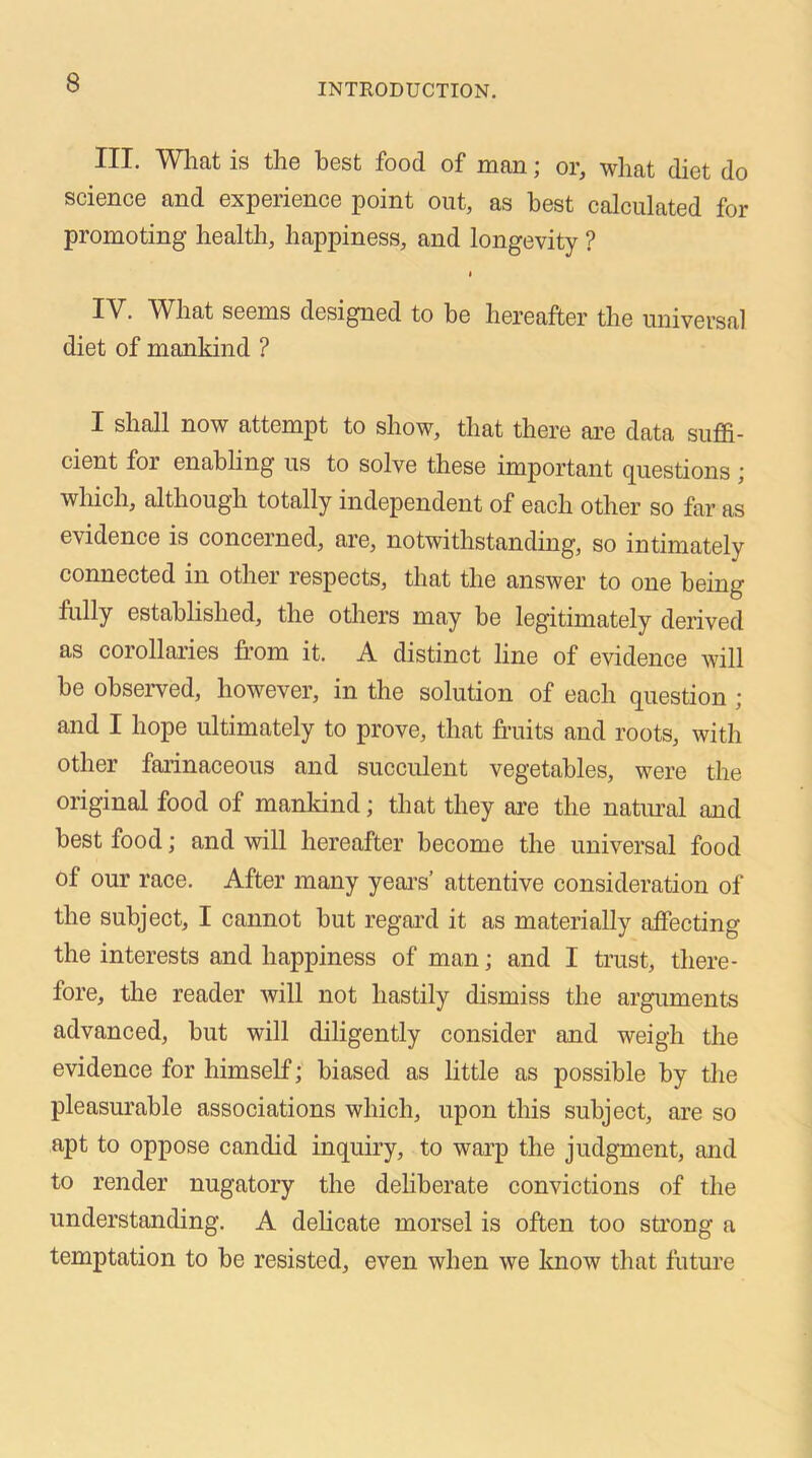 III. What is the best food of man; or, what diet do science and experience point out, as best calculated for promoting health, happiness, and longevity ? < IV. What seems designed to be hereafter the universal diet of mankind ? I shall now attempt to show, that there are data suffi- cient for enabling us to solve these important questions \ which, although totally independent of each other so far as evidence is concerned, are, notwithstanding, so intimately connected in other respects, that the answer to one being fully established, the others may be legitimately derived as corollaries from it. A distinct line of evidence will be observed, however, in the solution of each question ; and I hope ultimately to prove, that fruits and roots, with other farinaceous and succulent vegetables, were the original food of mankind; that they are the natural and best food; and will hereafter become the universal food of our race. After many years’ attentive consideration of the subject, I cannot but regal'd it as materially affecting the interests and happiness of man; and I trust, there- fore, the reader will not hastily dismiss the arguments advanced, but will diligently consider and weigh the evidence for himself; biased as little as possible by the pleasurable associations which, upon this subject, are so apt to oppose candid inquiry, to warp the judgment, and to render nugatory the deliberate convictions of the understanding. A delicate morsel is often too strong a temptation to be resisted, even when we know that future