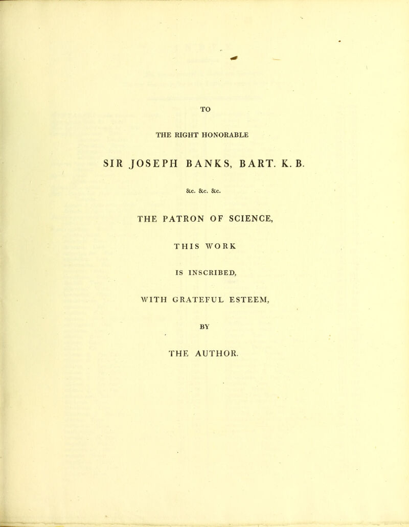 TO THE RIGHT HONORABLE SIR JOSEPH BANKS, BART. K. B &c. &c. &c. THE PATRON OF SCIENCE, THIS WORK IS INSCRIBED, WITH GRATEFUL ESTEEM, BY THE AUTHOR.