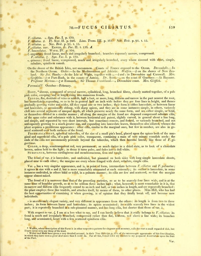 - ■ » F. ciliatus. £. Syn. Fuc. I. p. 170. F. ciliatus. /3. FL Scot. 11. p. 946. Linn. Trans. III. p. l6l. Ner. _BnY. p. Ql. t. 15. F. ciliatus. y. Ner. Brit. p. 91- t. 15. F. ciliatus. var. Esper, Ic. Fuc. II. t. 136. A. F. lanceolatus. With. IV. p. 104. ^, angustus; frond linear, much and irregularly branched; branches extremely narrow, compressed. jF. ciliatus. ^. Syn. Fuc. I. p. 170. 71. spinosus; frond linear, compressed, much and irregularly branched, every where covered with short, simple, subulate, spiniform ramuli. On the shores of the British Isles, not uncommon. Coasts of France exposed to the Ocean. Decandolle.—ln the Northeni Ocean. Oeder.—In the Mediterranean and Adriatic. TVulfen.—(3 on the shores of New Zea- land. Sir Jos. Banks.—At the Isle of Wight, together with y.—S and e in Devonshire and Cornwall. Mrs. Griffiths.—5 at Port-Rush, in the county of Antrim. Dr. Scott.—e on the coast of Guernsey.—At Bayonne. Professor Mertens.—^ at Exmouth. Sir Thomas Fraiikland.—Devonshire coast. Mrs. Griffith. Perennial'^ October—February. Root, * fibrous, composed of several narrow, cylindrical, long, branched fibres, closely matted together, of a pale pink color, creeping, and at length rising into numerous fronds. Fronds, flat, destitute of veins or midrib, half a foot, or more, long, filiform and narrow in the part nearest the root, but immediately expanding, so as to be in general half an inch wide before they are four lines in height, and thence gradually growing wider and \\'ider, till they equal one or two inches ; their form is either lanceolate, or between linear and lanceolate, or occasionally oblong, with sharp apices, and they are in some instances simple, in others, variously cleft into several segments of unequal depth, all which preserve nearly the same form, and are either simple, or bifid, or themselves divided in a similar manner ; all along the margins of the frond are disposed compressed subulate cilia, of the same color and substance with it, between horizontal and patent, slightly curved, in general about a line long, and simple, and separated by very short intervals, but sometimes remote, and forked, or variously branched, and not unfrequently growing to a much greater size, and expanding into lanceolate leaves, themselves also ciliated, whence the plant acquires a proliferous appearance : other cilia, similar to the marginal ones, but few in number, are also in ge- neral scattered over both surfaces of the frond. Fructification-!-, spherical tubercles, of the size of a small pin's head, placed upon the apices both of the mar- ginal and superficial cilia, of a pale pink color, transparent, containing a mass of very minute roundish seeds: the ends of the cilia not uncommonly protrude beyond the tubercles, which then become lateral, like those of F. gi- gartinus. Color, a deep, semitransparent red, very permanent; so much darker in a dried state, as to look of a chocolate brown, unless held to the light; in decay it turns paler, and fades into a dull white. Substance, between cartilaginous and membranaceous, firm and tough. The frond of var. /3 is lanceolate, and undivided, but pinnated on both sides with long simple lanceolate shoots, placed near to each other ; the margins are every where fringed with short, subulate, simple cilia. Var. y has a very singular appearance, and is, in point of form, intenuediate between F. ciliatus and F. palmatiis; it agrees in size with a and 0, but is more remarkably attenuated at each extremity; its outline is lanceolate, in some instances undivided, in others bifid or trifid, in a palmate manner; its cilia are few and scattered, so that the margins appear almost naked. The frond of S is narrower than that of the preceding varieties, so as to be scarcely four lines wide, and is at the same time of humbler growth, so as to be seldom three inches high; what, however, is most remarkable in it is, that its narrow and filiform cilia frequently extend to an inch and half, or two inches in length, and are repeatedly branched : the plant employs these like tendrils, and attaches itself, by means of them, to other plants. Miss Hill, who has had the best opportunities of examining it when growing, is of opinion that they finally break off, and become new individuals. £ is an extremely elegant variety, and very different in appearance from the others : its length is from two to three inches; its form between linear and lanceolate; its apices acuminated; its width scarcely two lines in the widest part; it is repeatedly branched in a sub-pinnated manner, and has long cilia, but shorter than those of var. S. With respect to var. I am at a loss what to say, and I can hardly believe that it leally belongs to F. ciliatus; its frond is much and irregularly branched, compressed rather than flat, filiform, not above a line wide; its branches long, and acuminated, beset with a few scattered spiniform ciha. * Wulfen, whose description of this Fuciis is in other respects a pattern for elegance and accuracy, calls the root a small expanded disk, but I have never seen any thing of the kind. t Weber and Mohr have given a very detailed account, in their Neue Beitrlige, p. 279, of the microscopic appearance of this fructification, in which they have seen a great deal more than I could do. For all this, I must refer my readers to my purposed dissertation upon the fruit •f the Fuci.