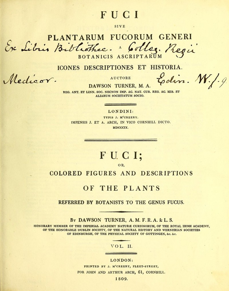 F U C I SIVE PLANTARUM FUCORUM GENERI BOTANICIS ASCRIPTARUM vj^ IGONES DESCRIPTIONES ET HISTORIA. yJyixxLcxLtry^* AucTORE i^ci^^. Arf^ DAWSON TURNER, M. A. / REG. ANT. ET LINN. SOC. NECNON IMP. AC. NAT. CUR. REG. AC. HIB. ET ALIARUM SOCIETATUM SOCIO. LONDINI: TYPIS J. M'CREERY. IMPENSIS J. ET A. ARCH, IN VICO CORNHILL DICTO. MDCCCIX. FUCl; OR, COLORED FIGURES AND DESCRIPTIONS OF THE PLANTS REFERRED BY BOTANISTS TO THE GENUS FUCUS. By DAWSON TURNER, A. M. F. R. A. & L. S. HONORARY MEMBER OF THE IMPERIAL ACADEMY NATURiE CURIOSORUM, OF THE ROYAL IRISH ACADEMY, OF THE HONORABLE DUBLIN SOCIETY, OF THE NATURAL HISTORY AND WERNERIAN SOCIETIES OF EDINBURGH, OF THE PHYSICAL SOCIETY OF GOTTINGEN, &c. &c. VOL. II. LONDON: PRINTED BY J. m'CREERY, FLEET-STREET, FOR JOHN AND ARTHUR ARCH, 61, CORNHILL. 1809.