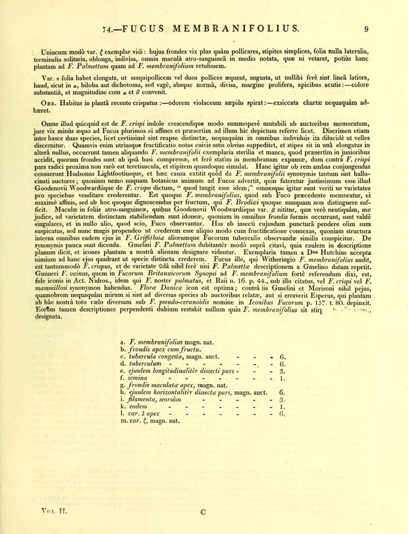 Uniucum modb var. ^ exemplar vidi: hujus frondes vix plus qu^m pollicares, stipites simplices, folia nulla lateralia, terminalia solitaria, oblonga, indiv|sa, omnia macule atro-sanguinea in medio notata, quae ni vetaret, potiils banc plantam ad F. Palmettam quam ad F. memhranifolium retulissem. Var. fi folia habet elongata, ut sesquipollicem vel duos pollices aequent, angusta, ut nullibi fer^ sint line^ latiora, baud, sicut in «, biloba aut dichotoma, sed vag^, absque norma, divisa, margine prolifera, apicibus acutis :—colore substantia, et magnitudine cum « et /3 convenit. Obs. Habitus in plants receute crispatus :—odorem violaceum seepiils spirat:—exsiccata chartae nequaquam ad- haeret. Omne illud quicquid est de F. crispi indole crescendique modo summoper^ mutabili ab auctoribus memoratum, jure vix minils aequo ad Fucos plurimos ei affines et praesertim ad ilium hic depictum referre licet. Discrimen etiam inter hasce duas species, licet certissim^ sint reapse distinctae, nequaqudm in omnibus individuis ita dilucid^ ut velles discernitur. Quamvis enim iitriusque fructificatio notas cuivis satis obvias suppeditet, et stipes sit in un^ elongatus in alter^ nuUus, occurrunt tamen aliquando F. membraHifolii exemplaria sterilia et manca, quod praesertlm in junioribus accidit, quorum frondes sunt ab ips^ basi compressae, et fere statim in membranam expansse, dum contra F. crispi pars radici proxima non rar6 est teretiuscula, et stipitem quandoque simulat. Hanc igitur ob rem ambas conjungendas censuerunt Hudsonus Lightfootiusque, et hsec causa extitit qu6d de F. memhramfolii synonymis tantum sint hallu- cinati auctores; quoniam nemo unquam botanicus animum ad Fucos advertit, quin fateretur justissimum esse illud Goodenovii Woodwardiique de F. crispo dictum,  quod tangit esse idem; omnesque igitur sunt veriti ne varietates pro speciebus venditare crederentur. Est quoque F. membranifolius, quod sub Fuco praecedente memoratur, ei maxim^ affinis, sed ab hoc quoque dignoscendus per fructum, qui F. Brodicei quoque nunquam non distinguere suf- iicit. Maculae in foliis atro-sanguineae, quibus Goodenovii Woodwardiique var. /3 nititar, quas ver6 neutiqu^m, me judice, ad varietatem distinctam stabiliendam sunt idoneae, quoniam in omnibus frondis formis occurrunt, sunt valde singulares, et in nullo alio, quod scio, Fuco observantur. Has ab insecti cujusdam punctura pendere olim sum suspicatus, sed nunc magis propendeo ut crederem esse aliquo modo cum fructilicatione connexas, quoniam structura interna omnibus eadem ejus in jF. Griffithsia aliorumque Fucorum tuberculis observandse similis conspicitur. De synonymis pauca sunt dicenda. Gmelini F. Palmettam dubitanter mod6 supr^ citavi, quia caulem in descriptione planum dicit, et icones plantam a nostr^ alienam designare videntur. Exemplaria tamen a Da Hutchins accepta nimium ad hanc ejus quadrant ut specie distincta crederem. Fucus ille, qui Witheringio F. membranifolius audit, est tantummod6 F. crispus, et de varietate 2da nihil fer^ nisi F. Palmetto, descriptlonem a Gmelino datam repetit. Gunneri F. ovinus, quem in Fucorum Britannicorum Synopsi ad F. membranifolinm forte referendum dixi, est, fide iconis in Act. Nidros., idem qui F. noster palmatus, et Raii n. 16. p. 44., sub illo citatus, vel F. crispi vel F. mammillosi synonymon habendus. Flora Danica icon est optima; contrd iis Gmelini et Morisoni nihil pejus, quamobrem nequaqudm mirum si sint ad diversas species ab auctoribus relatse, aut si erraverit Esperus, qui plantam ab hac nostra toto caelo diversam sub F. pseudo-ceranoidis nomine in Iconibus Fucorum p. 157. t. 80. depinxit. Eortim tamen descriptiones perpendenti dubium restabit nullum quin P. membranifolius sit stirf designata. a. F. membranifolius magn. nat. b. frondis apex cumfructu. c. tuber cula congest a, magn. auct. - - - 6. d. tuberculum - - - - - - e. ejusdem longitudinaliter dissecti pars - - -5. f. semina - - - - - - - l. g. frondis maculata apex, magn. nat. h. ejusdem horizontaliter dissecttz pars, magn. auct. 6. i. flamenta, seorsHm - - - - - 3. k. eadem - - - - - - -1. 1. var. S apex G, m. var. ^, magn. nat. Vol, TL e