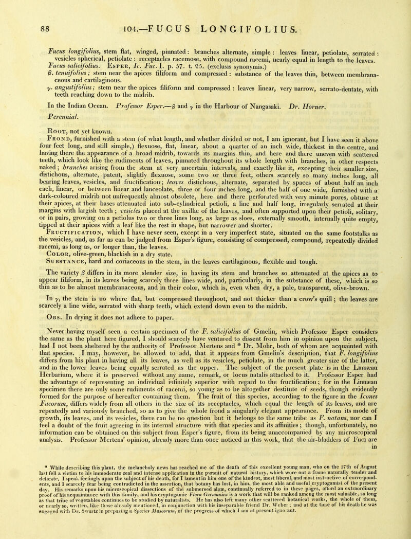 Fucus longifolim, stem flat, winged, pinnated: branches alternate, simple: leaves linear, petiolate, serrated: vesicles spherical, petiolate : receptacles racemose, with compound racemi, nearly equal in length to the leaves. Turns salicifolius. Esper, Ic. Fuc. 1. p. 57- t. 25. (exclusis synonymis.) 0. tenuifolius; stem near the apices filiform and compressed : substance of the leaves thin, between membrana- ceous and cartilaginous. y. angustifolins; stem near the apices filiform and compressed : leaves linear, very narrow, serrato-dentate, with teeth reaching down to the midrib. In the Indian Ocean. Professor Esper.—0 and y in the Harbour of Nangasaki. Dr. Horner. Perennial. Root, not yet known. Fe OND, furnished with a stem (of what length, and whether divided or not, 1 am ignorant, but I have seen it above four feet long, and still simple,) tlexuose, flat, linear, about a quarter of an inch wide, thickest in the centre, and having there the appearance of a broad midrib, towards its margins thin, and here and there uneven with scattered teeth, which look like the rudiments of leaves, pinnated throughout its whole length with branches, in other respects naked; branches arising from the stem at very uncertain intervals, and exactly like it, excepting their smaller size, distichous, alternate, patent, slightly flexuose, some two or three feet, others scarcely so many inches long, all bearing leaves, vesicles, and fructification; leaves distichous, alternate, separated by spaces of about half an inch each, linear, or between linear and lanceolate, three or four inches long, and the half of one wide, furnished with a dark-coloured midrib not unfrequently almost obsolete, here and there perforated with very minute pores, obtuse at their apices, at their bases attenuated into sub-cylindrical petioli, a line and half long, irregularly seriated at their margins with largish teeth ; vesicles placed at die axillai of the leaves, and often supported upon their petioli, solitary, or in pairs, growing on a petiolus two or three lines long, as large as sloes, externally smooth, internally quite empty, tipped at their apices with a leaf like tlie rest in shape, but narrower and shorter. Fr ucTiFicATiON, which I have never seen, except in a very imperfect state, situated on the same footstalks as the vesicles, and, as far as can be judged from Esper's figure, consisting of compressed, compound, repeatedly divided racemi, as long as, or longer than, the leaves. Color, olive-green, blackish in a dry state. Substance, hard and coriaceous in the stem, in the leaves cartilaginous, flexible and tough. The variety /3 differs in its more slender size, in having its stem and branches so attenuated at the apices as to appear filiform, in its leaves being scarcely three lines wide, and, particularly, in the substance of these, which is so tliin as to be almost membranaceous, and in their color, which is, even when dry, a pale, transparent, olive-brown. In y, the stem is no where flat, but compressed throughout, and not thicker than a crow's quill; the leaves are scarcely a line wide, serrated with sharp teeth, which extend down even to the midrib. Obs. In drying it does not adhere to paper. Never having myself seen a certain specimen of the F. salicifolius of Gmelin, which Professor Esper considers the same as the plant here figured, I should scarcely have ventured to dissent from him in opinion upon the subject, had I not been sheltered by the authority of Professor Mertens and * Dr. Mohr, both of whom are acquainted with that species. I may, however, be allowed to add, that it appears from GmeUn's description, that F. longifolius differs from his plant in having all its leaves, as well as its vesicles, petiolate, in the much greater size of the latter, and in the lower leaves being equally serrated as the upper. The subject of the present plate is in the Liiina;an Herbarium, where it is preserved without any name, remark, or locus natalls attached to it. Professor Esper had the advantage of representing an individual infinitely superior with regard to the fructification; for in the Linnaeaii specimen there are only some rudiments of racemi, so young as to be altogether destitute of seeds, though evidently formed for the purpose of hereafter containing them. The fruit of this species, according to the figure in the Icones Fucorum, differs widely from all others in the size of its receptacles, which equal the length of its leaves, and are repeatedly and variously branched, so as to give the whole frond a singularly elegant appearance. From its mode of growth, its leaves, and its vesicles, there can be no question but it belongs to the same tribe as F. nutans, nor can I feel a doubt of the fruit agreeing in its Internal structure with that species and its affinities; though, unfortunately, no information can be obtained on this subject from Esper's figure, from its being unaccompanied by any microscopical analysis. Professor Mertens' opinion, already more than once noticed in this work, that the air-bladders of Fuci are in • While describing tliis plant, the melancholy news has reached me of the death of this excellent young man, who on the 17th of August last fell a victim to his immoderate zeal and intense application in the pursuit of natural history, wliich wore out a frame naturally tender and delicate. I speak feelingly upon the subject of his death, for I lament in him one of the kindest, most liberal, and most iristi uctive of correspond- ents, and 1 scarcely fear being contradicted in the assertion, tliat botany has lost, in him, the most able and useful cryptogamist of the present day. His remarks upon his microscopical dissections of the submersed algae, continually referred to in these pages, aftord an extraordinary proof of his acquaintance with this family, and his cryptogamic Flora Germauica is a work that will be ranked among the most valuable, so long as that tribe of vegetables continues to be studied by naturalists. He has also left many other scattered botanical works, the whole of them, «r ni arly so, written, like those ahvady mentioned, in conjunction with his inseparable friend Dr. Weber; and at the time of his death he was