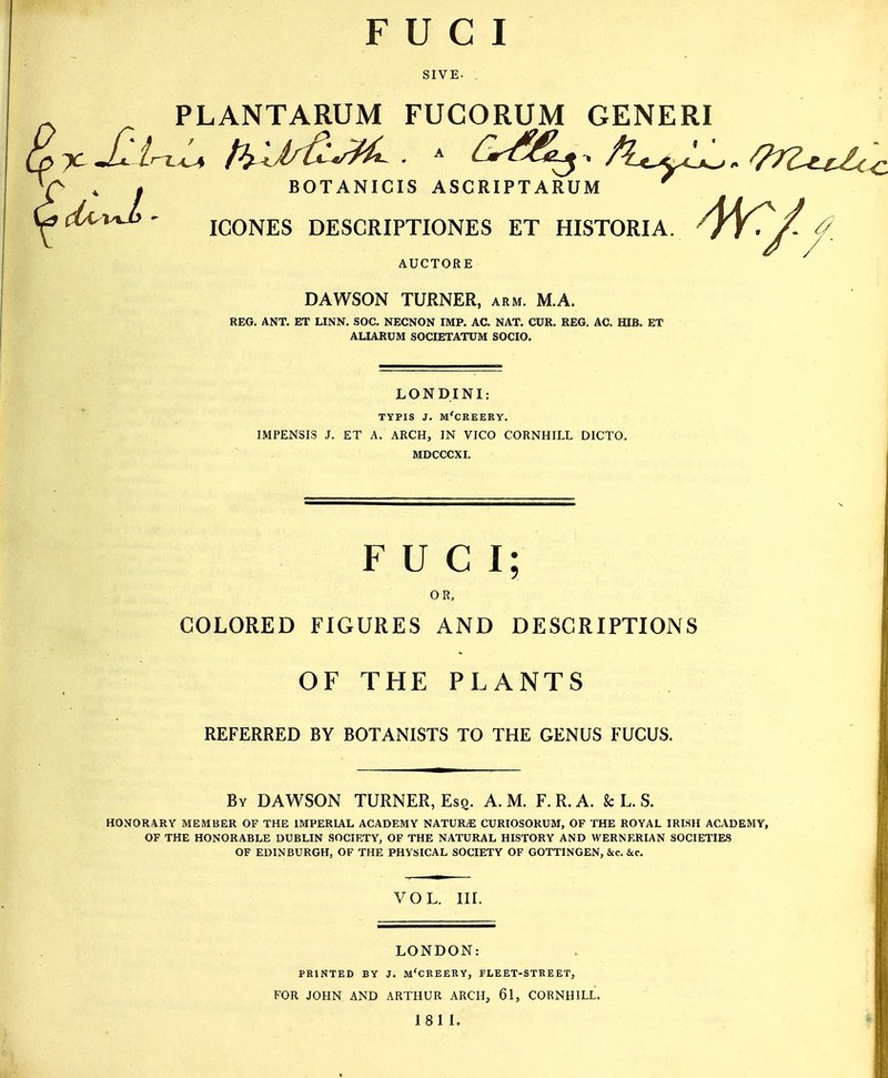 FUCI SIVE- . PLANTARUM FUGORUM GENERI BOTANICIS ASCRIPTARUM ICONES DESCRIPTIONS ET HISTORIA. TY. /- ^ AUCTORE DAWSON TURNER, arm. M.A. REG. ANT. ET LINN. SOC. NECNON IMP. AC. NAT. CUR. REG. AC. HIB. ET ALIARUM SOCIETATUM SOCIO. LONDINI typis j. m'creery. IMPENSIS J. ET A. ARCH, IN VICO CORNHILL DICTO. MDCCCXI. FUCI; OR, COLORED FIGURES AND DESCRIPTIONS OF THE PLANTS REFERRED BY BOTANISTS TO THE GENUS FUCUS. By DAWSON TURNER, Esq. A.M. F.R.A. k L. S. HONORARY MEMBER OF THE IMPERIAL ACADEMY NATURE CURIOSORUM, OF THE ROYAL IRISH ACADEMY, OF THE HONORABLE DUBLIN SOCIETY, OF THE NATURAL HISTORY AND WERNERIAN SOCIETIES OF EDINBURGH, OF THE PHYSICAL SOCIETY OF GOTTINGEN, Sec. &c. vol. nr. LONDON: PRINTED BY J. M'CREERY, FLEET-STREET, FOR JOHN AND ARTHUR ARCH, 61, CORNHILL. 1811.