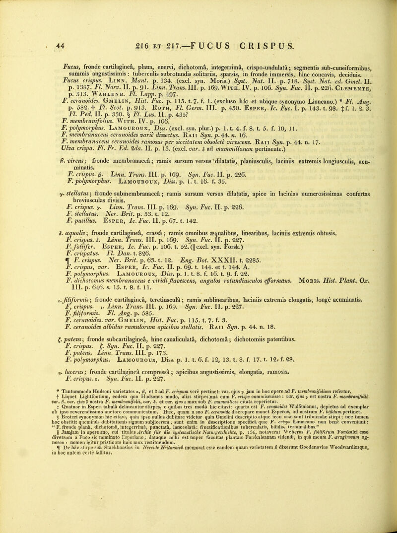 Fucm, fronde cartilaglne^, plana, enervi, dichotoma, integerrima, crispo-undulata; segmentis sub-cuneiformibus, summis angustissimis: tuberculis subrotundis solitariis, sparsis, in fronde immersis, hinc concavis, deciduis, Fucus crispus. Linn. Manf. p. 134. (excl. syn. Moris.) Si/st. Nat. II. p. 718. Si/st. Nat. ed. Gmel.IL p. 1387. FL Norv. II. p. 91. Linn. Trans.lll. p. I69.W1TH. IV. p. 106. S^/n. Fuc. II. p.226. Clemente, p. 313. Wahlenb. FL Lapp. p. 497. F. ceranoides. Gmelin, Hist. Fuc. p. 115. t, 7. f. 1. (excluso hic et ubique synonymo Linneano.) * FL Ang. p. 582. t FL Scot. p. 913. Roth, FL Germ. III. p. 450. Esper,./c. Fuc. I. p. 143. t. 98. tf. 1. 2. 3. FL Fed. II. p. 330. § FL Lus. II. p. 435? F. membranifoHus. With. IV. p. 106. F, polymorphus. Lamoukoux, Diss. (excl. syn. plur.) p. 1.1. 4. f. 8. t. 5. f. 10, 11, F. membranaceus ceranoides mrik dissectus. Raii Syn. p. 44:. n. I6. F. membranaceiis ceranoides ramosus per siccitatem obsolete virescens. Raii Syn. p. 44. n. 17. Ulva crispa. FL Fr. Ed. 2da. II. p. 13. (excl, far. 5 ad mammillosum pertineute.) ^.virens; fronde membranacea; ramis sursum versus'dilatatis, planiusculis, laciniis extremis longiusculis, acu- minatis. F. crispus. j3. Linn. Trans. III. p. I69. Syn. Fuc. II. p. 226. F. polyrriorphus. Lamouroux, Diss. p. 1. t, I6. f. 35. y. stellatus; fronde submembranacea; ramis sursum versus dilatatis, apice in lacinias numerosissimas confertas breviusculas divisis. F. crispus. y. Linn. Trans. III. p. I69. Syn. Fuc. II. p. 226. F. stellatus. Ner. Brit. p. 53. t. 12. F.pusillus. EsPER, Jc. i^Mc. II. p. 67. t. 142. aqualis; fronde cartilaginesl, crassa; ramis omnibus sequalibus, linearibus, laciniis extremis obtusis. F. crispus. S. Linn. Trans. III. p. I69. Syn. Fuc. II. p. 227. F.foliifer. Esper, Ic. Fuc. p. 106. t. 52. (|| excl. syn. Forsk.) F. crispatus. FL Dan. X. 826. f F. crispus. Ner. Brit. p. 6S. t. 12. Eng. Bat. XXXII. t. 2285. F. crispus, var. Esper, Ic. Fuc. II. p. 69. t, 144. et t. 144. A. F. polymorphus. Lamouroux, Diss. p. 1. t. 8. f. I6. t. 9. f. 22. F. dichotomus membranaceus e viridijlavescens, angulos rotundiusculos efformans. MoEls. Hist. Plant. Ox«. Ill, p. 646. s. 15. t. 8. f. 11. t.Jiliformis; fronde cartilaginea, teretiuscul^; ramis sublinearibus, laciniis extremis elongatis, longe acuminatis. F, crispus. 6. Linn. Trans. III. p. I69. Syn. Fuc. IL p. 227. F. filiformis. FL Ang. p. 585. F. ceranoides. var. Gmelin, Hist. Fuc. p. 115. t. 7. f. 3. F. ceranoides albidus ramulorum apicibus stellatis. Raii Syn. p. 44. n. 18. ^.patens; fronde subcartilagine-S, hinc canaliculate, dichotoma; dichotomiis patentibus. jF. crispus. Syn. Fuc. II. p. 227. F. patens. Linn. Trans. III. p. 173. F.polymorphus. Lamouroux, Diss. p. 1. t. 6. f. 12, 13. t. 8. f, 17. t. 12<- f. 28. 55. lacerus; fronde cartilaginea compress^; apicibus angustissimis, elongatis, ramosis* F. crispus. n. Syn. Fuc. II. p. 227- • Tantummodo Hudsoni varietates a, S, et J ad F. crispum vere pertinet: var. ejus y Jam in hoc opere ad F. membrani/olium refertur. f Liquet Liglitfootium, eodem quo Hudsonus modo, alias stirpes .uni cum F. crispo commiscuisse : var. ejus y est nostra F. membranifoUi var. B. var. ejus S nostra F. memlranifolii, var, J. et var. ejvs e raox sub F. mammilloso citata reperietur. t Quatuor in Esperi tabula delineantur stirpes, e quibus tres modo hic citavi: quarta est F. ceranoides Wulfenianus, depictns ad exemplar ab ipso reverendissimo auctore communicatum. Hjec, quam a suo F. ccranoide discrepare monet Esperus, ad nostrum F. bifidum pertinet. § Broteri synonymon hic citavi, quia ipse nuUus dubitare videtur quin Gmelini descriptio atque icon suse sunt tribuendae stirpi; nee tamen hoc obstitit quominus dubitationis signum subjicereni; sunt enim in descriptione specifica quse F. crispo Linneano non benfe conveniunt:  F, fronde plan&, dichotomy, integerriraa, punctata, lanceolatS: fiuctificationibus tuberculatis, bifidis, terminalibus. II Jamjam in opere suo, cui titnhis Archiv fur die systeinatische Naturgeschichte, p. 3S6, notaverat Weberus F. foliiftmm Forskalei esse diversum a Fuco sic nominato Esperiano; dataqae mihi est nuper facultas plantam Foiskaleanam videndi, in qua meuni F. emiginosum ag-; nosco : nomen igitur pristinum huic mox reslituendum. fj De h&c stirpe sua Stackhausius in Nereide Bntannic& memorat esse eandem quam ^arietatem ^ dixerunt Goodenoviiis Woodvrardiusquej in hoc autem certe fallitui.