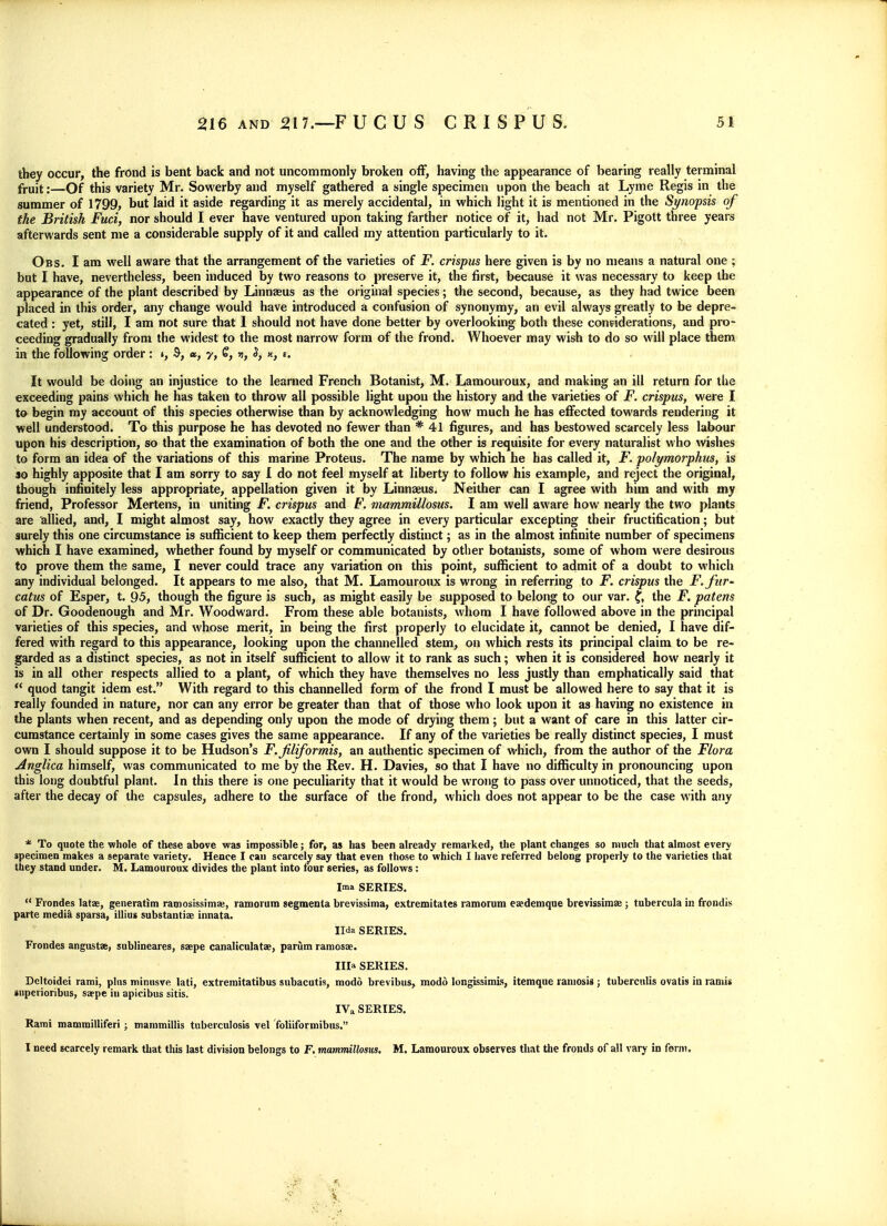 they occur, the frond is bent back and not uncommonly broken off, having the appearance of bearing really terminal fruit:—Of this variety Mr. Sowerby and myself gathered a single specimen upon the beach at Lyme Regis in the summer of 1799, but laid it aside regarding it as merely accidental, in which light it is mentioned in the St/nopsis of the British Fuci, nor should I ever have ventured upon taking farther notice of it, had not Mr. Pigott three years afterwards sent me a considerable supply of it and called my attention particularly to it. Oes. I am well aware that the arrangement of the varieties of F. crispus here given is by no means a natural one ; but I have, nevertheless, been induced by two reasons to preserve it, the first, because it was necessary to keep the appearance of the plant described by Linnjeus as the original species; the second, because, as they had twice been placed in this order, any change would have introduced a confusion of synonymy, an evil always greatly to be depre- cated : yet, still, I am not sure that 1 should not have done better by overlooking both these considerations, and pro- ceeding gradually from the widest to the most narrow form of the frond. Whoever may wish to do so will place them in the following order: », «, y, S, », S, n, t. It would be doing an injustice to the learned French Botanist, M. Lamouroux, and making an ill return for the exceeding pains which he has taken to throw all possible light upon the history and the varieties of jP. crispus, were I to begin my account of this species otherwise than by acknowledging how much he has effected towards rendering it well understood. To this purpose he has devoted no fewer than * 41 figures, and has bestowed scarcely less labour upon his description, so that the examination of both the one and the other is requisite for every naturalist who wishes to form an idea of the variations of this marine Proteus. The name by which he has called it, F. polymorphus, is so highly apposite that I am sorry to say I do not feel myself at liberty to follow his example, and reject the original, though infinitely less appropriate, appellation given it by Linnaeus. Neither can I agree with him and with my friend, Professor Mertens, in uniting F. crispus and F. viammillosus. I am well aware how nearly the two plants are allied, and, I might almost say, how exactly they agree in every particular excepting their fructification; but surely this one circumstance is suflScient to keep them perfectly distinct; as in the almost infinite number of specimens which I have examined, whether found by myself or communicated by other botanists, some of whom were desirous to prove them the same, I never could trace any variation on this point, sufficient to admit of a doubt to which any individual belonged. It appears to me also, that M. Lamouroux is wrong in referring to F. crispus the F.fur' catus of Esper, t. 95, though the figure is such, as might easily be supposed to belong to our var. f, the F. patens of Dr. Goodenough and Mr. Woodward. From these able botanists, whom I have followed above in the principal varieties of this species, and whose merit, in being the first properly to elucidate it, cannot be denied, I have dif- fered with regard to this appearance, looking upon the channelled stem, on which rests its principal claim to be re- garded as a distinct species, as not in itself sufiicient to allow it to rank as such; when it is considered how nearly it is in all other respects allied to a plant, of which they have themselves no less justly than emphatically said that  quod tangit idem est. With regard to this channelled form of the frond I must be allowed here to say that it is really founded in nature, nor can any error be greater than that of those who look upon it as having no existence in the plants when recent, and as depending only upon the mode of drying them; but a want of care in this latter cir- cumstance certainly in some cases gives the same appearance. If any of the varieties be really distinct species, I must own I should suppose it to be Hudson's F.Jiliformis, an authentic specimen of which, from the author of the Flora Anglica himself, was communicated to me by the Rev. H. Davies, so that I have no difficulty in pronouncing upon this long doubtful plant. In this there is one peculiarity that it would be wrong to pass over unnoticed, that the seeds, after the decay of the capsules, adhere to the surface of the frond, which does not appear to be the case with any * To quote the whole of these above was impossible; for, as has been already remarked, the plant changes so much that almost every specimen makes a separate variety. Hence I can scarcely say that even those to which I have referred belong properly to the varieties that they stand under. M. Lamouroux divides the plant into four series, as follows: Ima SERIES.  Frondes latae, generatim ramosissim%, ramorum segmenta brevissima, extremitates ramorum e^demque brevissims; tubercula in frpndis parte medi^ sparsa, illius substantias innata. Ilda SERIES, Frondes angustse, sublineares, saepe canaliculatae, parilm ramosae. Ilia SERIES. Dcltoidei rami, plus minusve lati, extremitatibus subacatis, modo brevibus, modd longissimls, itemque raniosis ; tuberculis ovatis in rami* snperioribus, saepe in apicibus sitis. IVa SERIES. Rami mammilltferi ; mammillis tuberculosis vel foliiformibus. I need scarcely remark that this last division belongs to F, mammillosus. M. Lamouroux observes that the fronds of all vary in form.