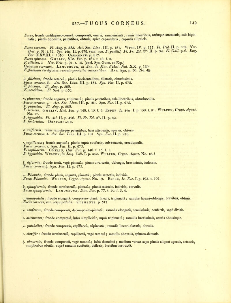 Fucus, fronde cartilagineo-cornea, compress^, enervi, ramosissima; ramis linearibus, utrinque attenuatis, sub-bipm- natis; pinnis oppositis, patentibus, obtusis, apice capsuliferis; capsulis ellipticis. Fucm corneus. Fl. Ang. p. 585. Act. Soc. Linn. III. p. 181. With. IV. p. 117. Fl. Fed. II. p. 332. Ner. Brit. p. 61. t. 12. Syn. Fuc. II. p. 272. (excl. syn. F. pusilli.) Fl. Fr. Ed. 2^'- II. p. 32. Fl. Gall. p. 6. Eng. Bot. XXVIII. t. 1970. Clemente. p. 317. Fucus spinosus, Gmelin, Hist. Fuc. p. l6l. t. 18. f. 3. F. ciliatus. S. Ner. Brit. p. 91. t. 15. (excl. Syn. Gunn. et Esp.) Gelidium corneum. Lamouroux, in Ann. du Mus. d'Hist. Nat. XX. p. 129- F.Jlavicans tereti/olius, ramulis pennatlm enascentibus. Raii Syn. p. 50. No. 49. filicinus; fronde setacea; pinnis borizontalibus, dilatatis, obtusissimis. Fucus corneus. Act. Soc. Linn. III. p. 181. Syn. Fuc. II. p. 273. F.Jilicinus. Fl. Ang. p. 586. F. mreideus. Fl. Scot. p. 956. y. pinnatus; fronde angusta, tripinnat^; pinnis patentibus, sub-linearibus, obtusiusculis. Fucm corneus. y. Act. Soc. Linn. III. p. 181. Syn. Fuc. II. p. 273. F. pinnatus. Fl. Ang. p. 586. F. sericeus. Gmelin, Hist. Fuc. p. 149. t. 15. f. 3. Esper, Ic. Fuc. I. p. 158. t. 81. Wulfen, Crypt. Aquat. No. 17. F. hypnoides. Fl. Atl. II. p. 426. Fl. Fr. Ed. 2'\ II. p. 32. F.Jimbriatus. Draparnaud. 3. uniformis; ramis ramulisque patentibus, basi attenuatis, sparsis, obtusis. Fucus corneus. S. Act. Soc. Linn. III. p. ISl. Syn. Fuc. II. p. 273. I. capillaceus; fronde angusta; pinnis supra confertis, sub-setaceis, erectiusculis. Fucus corneus. e. Syn. Fuc. II. p. 273. F. capillaceus. Gmelin, Hist. Fuc. p. 146. t. 15. f. 1. F. hyptioides. Wulfen, in Jacq. Coll. I. p. 352. Wulfen, Crypt. Aquat. No. 18. f deformis; fronde torla, vage pinnata; pinnis divaricatis, oblongis, brevissimis, indivisis. Fucus corneus Syyi. Fuc. II. p. 273. r). Plumula; fronde plana, angusta, pinnata; pinnis setaceis, indivisis. Fucus Plumula. Wulfen, Crypt. Aquat. No. 19- Esper, ic. Fuc. I. p. 195. t. 107. S. spinceformis; fronde teretiuscula, pinnata; pinnis setaceis, indivisis, curvulis. Fucus spinceformis. Lamouroux, Diss. Fuc. p. 77. t. 36. f. 3, 4. (. sesquipedalis; fronde elongata, compresso-plana, lineari, tripinnata; ramulis lineari-oblongis, brevibus, obtusis, Fucus corneus, var. sesquipedalis. Clemente. p. 317. X. confertus; fronde compress^, decomposito-pinnata; ramulis elongatis, tenuissiniis, confertis, vage divisis. ^. attenuatus; fronde compress^,infrd simpliciter, supra tripinnata; ramulis brevissimis, acutis obtusisque. /A. pulchellus; fronde compressa, capillacea, tripinnata; ramulis lineari-clavatis, obtusis. ». clavifer; fronde teretiuscula, capillacea, vage ramosa ; ramulis obovatis, spinoso-dentatis. |. ahnormis; fronde compressa, vage ramos^; infr^ denudata ; medium versus saepe pinnis aliquot sparsis, setaceis, simplicibus obsit^; supra ramulis confertis, deflexis, brevibus instruct^.