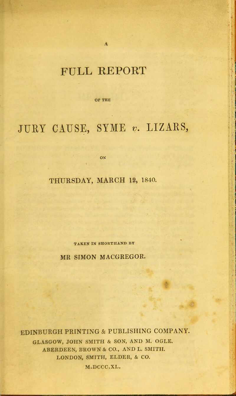 A FULL REPORT OF THE JURY CAUSE, SYME v. LIZARS, ON THURSDAY, MARCH 12, 1840. TAKEN IN SHORTHAND BY MR SIMON MACGREGOR. EDINBURGH PRINTING & PUBLISHING COMPANY. GLASGOW, JOHN SMITH & SON, AND M. OGLE. ABERDEEN, BROWN & CO., AND L. SMITH. LONDON, SMITH, ELDER, & CO. M.DCCC.XL.