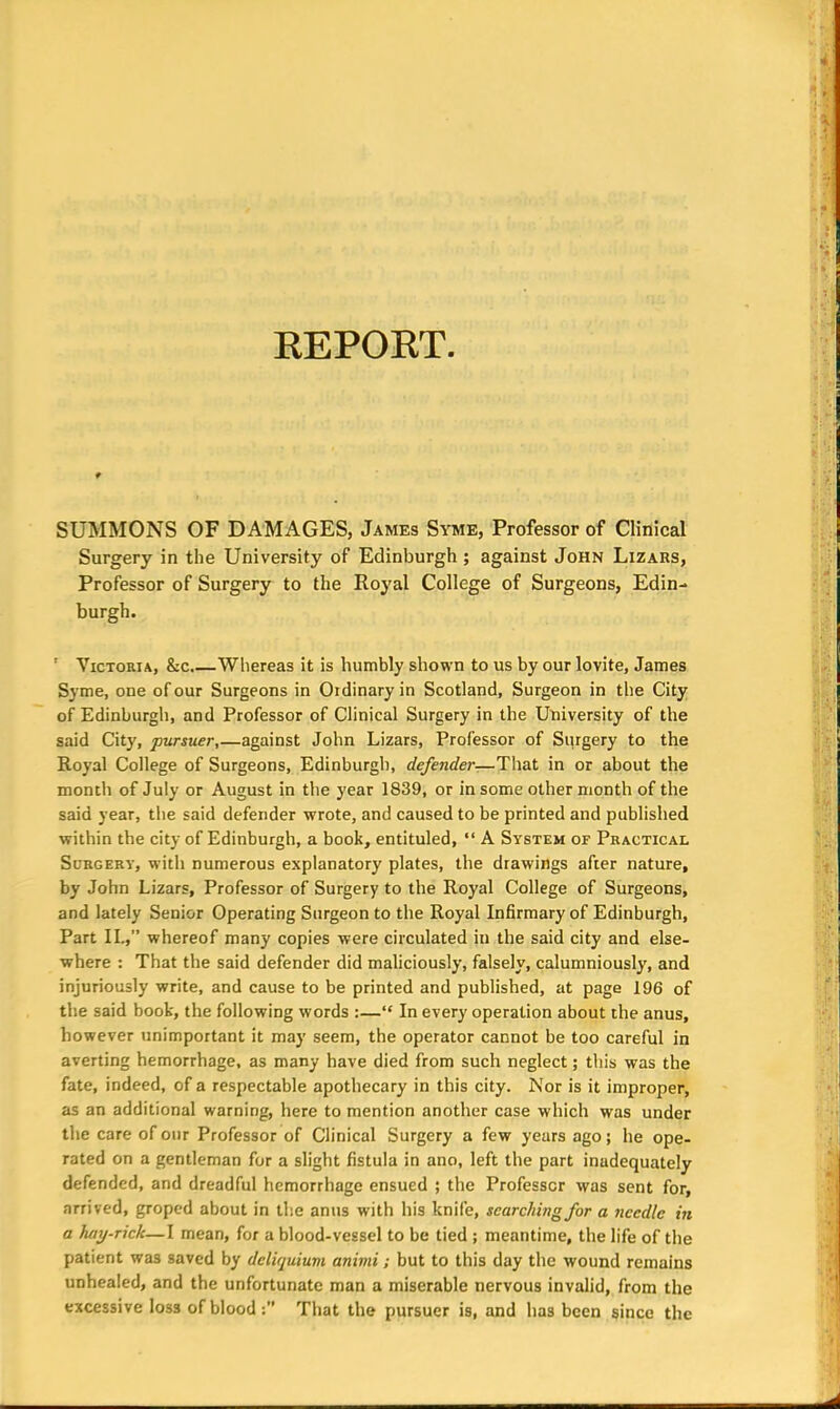 REPORT SUMMONS OF DAMAGES, James Syme, Professor of Clinical Surgery in the University of Edinburgh ; against John Lizars, Professor of Surgery to the Royal College of Surgeons, Edin- burgh. ' Victoria, &c.—Whereas it is humbly shown to us by our lovite, James Syme, one of our Surgeons in Oidinaryin Scotland, Surgeon in the City of Edinburgh, and Professor of Clinical Surgery in the University of the said City, pursuer,—against John Lizars, Professor of Surgery to the Royal College of Surgeons, Edinburgh, defender— That in or about the month of July or August in the year 1839, or in some other month of the said year, the said defender wrote, and caused to be printed and published within the city of Edinburgh, a book, entituled, “ A System of Practical Surgery-, with numerous explanatory plates, the drawings after nature, by John Lizars, Professor of Surgery to the Royal College of Surgeons, and lately Senior Operating Surgeon to the Royal Infirmary of Edinburgh, Part II.,” whereof many copies were circulated in the said city and else- where : That the said defender did maliciously, falsely, calumniously, and injuriously write, and cause to be printed and published, at page 196 of the said book, the following words :—“ In every operation about the anus, however unimportant it may seem, the operator cannot be too careful in averting hemorrhage, as many have died from such neglect; this wras the fate, indeed, of a respectable apothecary in this city. Nor is it improper, as an additional warning, here to mention another case ivliich was under the care of our Professor of Clinical Surgery a few years ago; he ope- rated on a gentleman for a slight fistula in ano, left the part inadequately defended, and dreadful hemorrhage ensued ; the Professor was sent for, arrived, groped about in the anus with his knife, searching for a needle in a hay-rick—I mean, for a blood-vessel to be tied; meantime, the life of the patient wa3 saved by dcliquium animi; but to this day the wound remains unhealed, and the unfortunate man a miserable nervous invalid, from the excessive loss of blood:” That the pursuer is, and has been since the