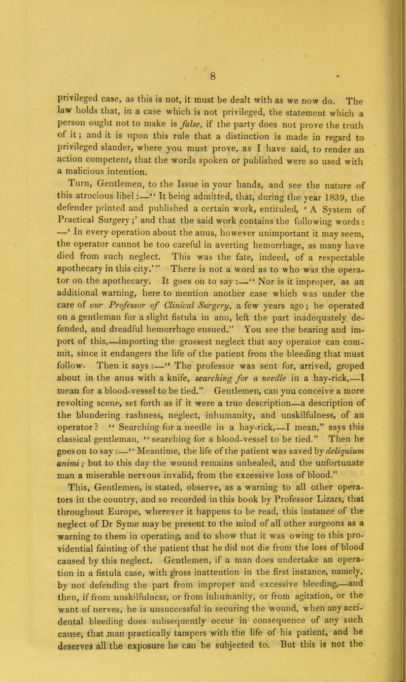 privileged case, as this is not, it must be dealt with as we now do. The law holds that, in a case which is not privileged, the statement which a person ought not to make is false, if the party does not prove the truth of it; and it is upon this rule that a distinction is made in regard to privileged slander, where you must prove, as I have said, to render an action competent, that the words spoken or published were so used with a malicious intention. Turn, Gentlemen, to the Issue in your hands, and see the nature of this atrocious libel:—“ It being admitted, that, during the year 1839, the defender printed and published a certain work, entituled, ‘ A System of Practical Surgeryand that the said work contains the following words : —‘ In every operation about the anus, however unimportant it may seem, the operator cannot be too careful in averting hemorrhage, as many have died from such neglect. This was the fate, indeed, of a respectable apothecary in this city.’ ” There is not a word as to who was the opera- tor on the apothecary. It goes on to say :—“ Nor is it improper, as an additional warning, here to mention another case which was under the care of our Professor of Clinical Surgery, a few years ago; he operated on a gentleman for a slight fistula in ano, left the part inadequately de- fended, and dreadful hemorrhage ensued.” You see the bearing and im- port of this,—importing the grossest neglect that any operator can com- mit, since it endangers the life of the patient from the bleeding that must follow- Then it says:—“ The professor was sent for, arrived, groped about in the anus with a knife, searching for a needle in a hay-rick,—I mean for a blood-vessel to be tied.” Gentlemen, can you conceive a more revolting scene, set forth as if it were a true description—a description of the blundering rashness, neglect, inhumanity, and unskilfulness, of an operator? “ Searching for a needle in a hay-rick,—I mean,” says this classical gentleman, “ searching for a blood-vessel to be tied.” Then he goes on to say:—“ Meantime, the life of the patient was saved by deliquium animi; but to this day the wound remains unhealed, and the unfortunate man a miserable nervous invalid, from the excessive loss of blood.” This, Gentlemen, is stated, observe, as a warning to all other opera- tors in the country, and so recorded in this book by Professor Lizars, that throughout Europe, wherever it happens to be read, this instance of the neglect of Dr Syme may be present to the mind of all other surgeons as a warning to them in operating, and to show that it was owing to this pro- vidential fainting of the patient that he did not die from the loss of blood caused by this neglect. Gentlemen, if a man does undertake an opera- tion in a fistula case, with gross inattention in the first instance, namely, by not defending the part from improper and excessive bleeding,—and then, if from unskilfulness, or from inhumanity, or from agitation, or the want of nerves, he is unsuccessful in securing the wound, when any acci- dental bleeding does subsequently occur in consequence of any such cause, that man practically tampers with the life of his patient, and he deserves all the exposure he can be subjected to. But this is not the