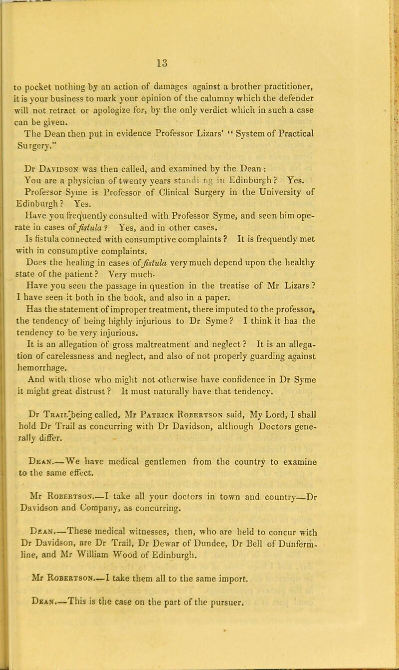 to pocket nothing by an action of damages against a brother practitioner, it is your business to mark your opinion of the calumny which the defender will not retract or apologize for, by the only verdict which in such a case can be given. The Dean then put in evidence Professor Lazars’ “ System of Practical Surgery.” Dr Davidson was then called, and examined by the Dean : You are a physician of twenty years standi ng in Edinburgh ? Yes. Professor Syme is Professor of Clinical Surgery in the University of Edinburgh? Yes. Have you frequently consulted with Professor Syme, and seen him ope- rate in cases ofJUtula ? Yes, and in other cases. Is fistula connected with consumptive complaints ? It is frequently met with in consumptive complaints. Does the healing in cases offistula very much depend upon the healthy state of the patient? Very much- Have you seen the passage in question in the treatise of Mr Lizars ? I have seen it both in the book, and also in a paper. Has the statement of improper treatment, there imputed to the professor, the tendency of being highly injurious to Dr Syme ? I think it has the tendency to be very injurious. It is an allegation of gross maltreatment and neglect ? It is an allega- tion of carelessness and neglect, and also of not properly guarding against hemorrhage. And with those who might not otherwise have confidence in Dr Syme it might great distrust? It must naturally have that tendency. Dr TaAiL'being called, Mr Patrick Robertson said. My Lord, I shall hold Dr Trail as concurring with Dr Davidson, although Doctors gene- rally differ. Dean—We have medical gentlemen from the country to examine to the same effect. Mr Robertson—I take all your doctors in town and country Dr Davidson and Company, as concurring. Dean.—These medical witnesses, then, who are held to concur with Dr Davidson, are Dr Trail, Dr Dewar of Dundee, Dr Bell of Dunferm- line, and Mr William Wood of Edinburgh. Mr Robertson—I take them all to the same import. Dean.—This is the case on the part of the pursuer.