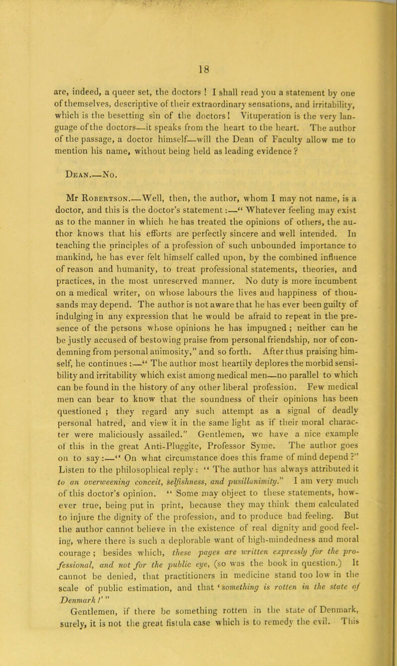 are, indeed, a queer set, the doctors ! I shall read you a statement by one of themselves, descriptive of their extraordinary sensations, and irritability, which is the besetting sin of the doctors! Vituperation is the very lan- guage of the doctors—it speaks from the heart to the heart. The author of the passage, a doctor himself—will the Dean of Faculty allow me to mention his name, without being held as leading evidence? Dean No. Mr Robertson Well, then, the author, whom I may not name, is a doctor, and this is the doctor’s statement:—“ Whatever feeling may exist as to the manner in which he has treated the opinions of others, the au- thor knows that his efforts are perfectly sincere and well intended. In teaching the principles of a profession of such unbounded importance to mankind, he has ever felt himself called upon, by the combined influence of reason and humanity, to treat professional statements, theories, and practices, in the most unreserved manner. No duty is more incumbent on a medical writer, on whose labours the lives and happiness of thou- sands may depend. The author is not aware that he has ever been guilty of indulging in any expression that he would be afraid to repeat in the pre- sence of the persons whose opinions he has impugned ; neither can he be justly accused of bestowing praise from personal friendship, nor of con- demning from personal animosity,” and so forth. After thus praising him- self, he continues :—“ The author most heartily deplores the morbid sensi- bility and irritability which exist among medical men—no parallel to which can be found in the history of any other liberal profession. Few medical men can bear to know that the soundness of their opinions has been questioned ; they regard any such attempt as a signal of deadly personal hatred, and view it in the same light as if their moral charac- ter were maliciously assailed.” Gentlemen, we have a nice example of this in the great Anti-Pluggite, Professor Syine. The author goes on to say:—“ On what circumstance does this frame of mind depend ?” Listen to the philosophical reply: “ The author has always attributed it to an overweening conceit, selfishness, and pusillanimity.” 1 am very much of this doctor’s opinion. “ Some may object to these statements, how- ever true, being put in print, because they may think them calculated to injure the dignity of the profession, and to produce bad feeling. But the author cannot believe in the existence of real dignity and good feel- ini', where there is such a deplorable want of high-mindedness and moral courage ; besides which, these pages are written expressly for the pro- fessional, and not for the public eye, (so was the book in question.) It cannot be denied, that practitioners in medicine stand too low in the scale of public estimation, and that ‘something is rotten in the state of Denmark !' ” Gentlemen, if there be something rotten in the state of Denmark, surely, it is not the great flslula case which is to remedy the evil. 1 his