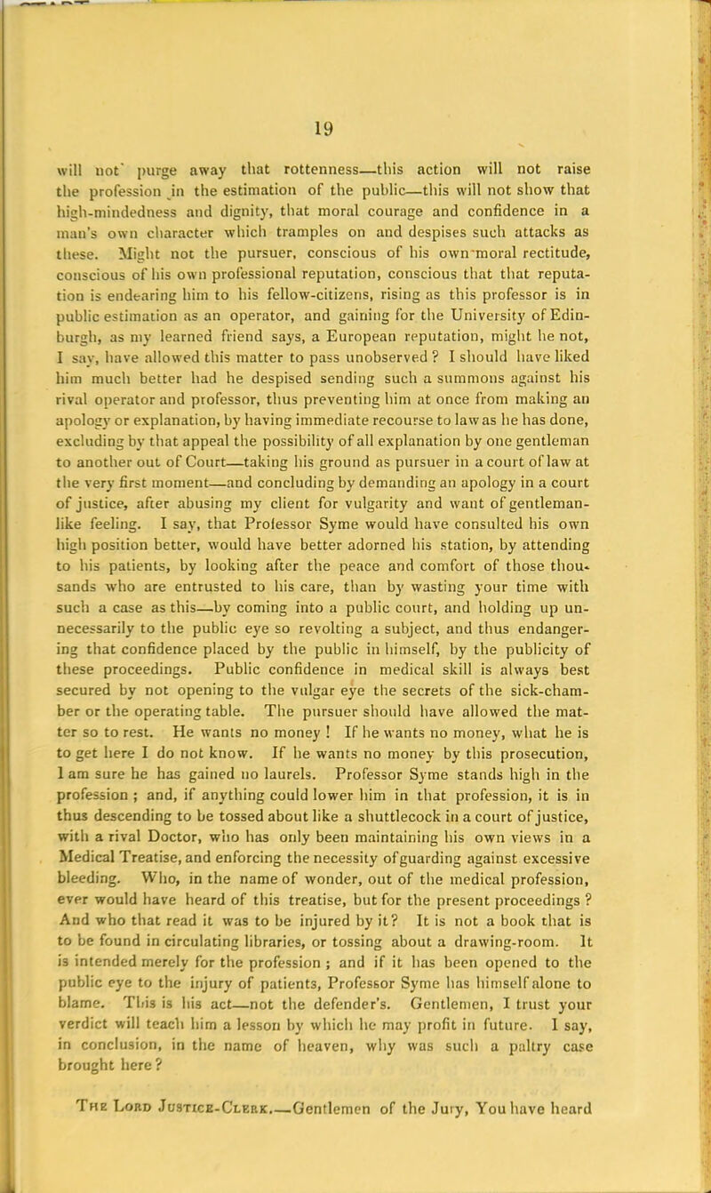 will not' purge away that rottenness—this action will not raise the profession in the estimation of the public—this will not show that high-mindedness and dignity, that moral courage and confidence in a man’s own character which tramples on and despises such attacks as these. Might not the pursuer, conscious of his own'moral rectitude, conscious of his own professional reputation, conscious that that reputa- tion is endearing him to his fellow-citizens, rising as this professor is in public estimation as an operator, and gaining for the University of Edin- burgh, as my learned friend says, a European reputation, might he not, I say, have allowed this matter to pass unobserved ? I should have liked him much better had he despised sending such a summons against his rival operator and professor, thus preventing him at once from making an apology or explanation, by having immediate recourse to law as he has done, excluding by that appeal the possibility of all explanation by one gentleman to another out of Court—taking his ground as pursuer in a court of law at tlie very first moment—and concluding by demanding an apology in a court of justice, after abusing my client for vulgarity and want of gentleman- like feeling. I say, that Professor Syme would have consulted his own high position better, would have better adorned his station, by attending to his patients, by looking after the peace and comfort of those thou- sands who are entrusted to his care, than by wasting your time with such a case as this—by coming into a public court, and holding up un- necessarily to the public eye so revolting a subject, and thus endanger- ing that confidence placed by the public in himself, by the publicity of these proceedings. Public confidence in medical skill is always best secured by not opening to the vulgar eye the secrets of the sick-cham- ber or the operating table. The pursuer should have allowed the mat- ter so to rest. He wants no money ! If he wants no money, what he is to get here I do not know. If he wants no money by this prosecution, 1 am sure he has gained no laurels. Professor Syme stands high in the profession ; and, if anything could lower him in that profession, it is in thus descending to be tossed about like a shuttlecock in a court of justice, with a rival Doctor, who has only been maintaining his own views in a Medical Treatise, and enforcing the necessity ofguarding against excessive bleeding. Who, in the name of wonder, out of the medical profession, ever would have heard of this treatise, but for the present proceedings ? And who that read it was to be injured by it? It is not a book that is to be found in circulating libraries, or tossing about a drawing-room. It i3 intended merely for the profession ; and if it has been opened to the public eye to the injury of patients, Professor Syme has himself alone to blame. This is his act—not the defender’s. Gentlemen, I trust your verdict will teach him a lesson by which he may profit in future. I say, in conclusion, in the name of heaven, why was such a paltry case brought here ? The Lord Justice-Clep.k.—Gentlemen of the Jury, You have heard