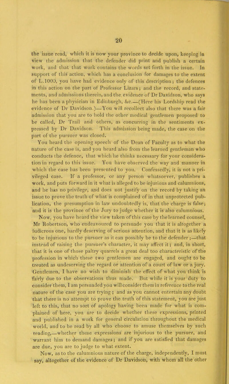 the issue read, which it is now your province to decide upon, keeping in view the admission that the defender did print and publish a certain work, and that that work contains the words set forth in the issue. In support of this action, which has a conclusion for damages to the extent of L.1000, you have had evidence only of this description; the defences in this action on the part of Professor Lizars; and the record, and state- ments, and admissions therein, and the. evidence of Dr Davidson, who says he has been a physician in Edinburgh, &c (Here his Lordship read the evidence of Dr Davidson.)—You will recollect also that there was a fair admission that you are to hold the other medical gentlemen proposed to be called, Dr Trail and others, as concurring in the sentiments ex- pressed by Dr Davidson. This admission being made, the case on the part of the pursuer was closed. You heard the opening speech of the Dean of Faculty as to what the nature of the case is, and you heard also from the learned gentleman who conducts the defence, that which he thinks necessary for your considera- tion in regard to this issue. You have observed the way and manner in which the case has been presented to you. Confessedly, it is not a pri- vileged case. If a professor, or any person whatsoever, publishes a work, and puts forward in it what is alleged to be injurious and calumnious, and he has no privilege, and does not justify on the record by taking an issue to prove the truth of what is complained of in that unprotected pub- lication, the presumption in law undoubtedly is, that the charge is false; and it is the province of the Jury to judge whether it is also calumnious. Now, you have heard the view taken of this case by the learned counsel, Mr Robertson, who endeavoured to persuade you that it is altogether a ludicrous one, hardly deserving of serious attention, and that it is as likely to be injurious to the pursuer as it can possibly be to the defender ;—that instead of raising the pursuer’s character, it may affect it; and, in short, that it is one of those paltry quarrels a great deal too characteristic of the profession in which these two gentlemen are engaged, and ought to be treated as undeserving the regard or attention of a court of law or a jury. Gentlemen, I have no wish to diminish the effect of what you think is fairly due to the observations thus made. But while it is your duty to consider them, lam persuaded you will consider them in reference to the real nature of the case you are trying ; and as you cannot entertain any doubt that there is no attempt to prove the truth of this statement, you are just left to this, that no sort of apology having been made for what is com- plained of here, you are to decide whether these expressions, printed and published in a work for general circulation throughout the medical world, and to be read by all who choose to amuse themselves by such reading, whether these expressions are injurious to the pursuer, and warrant him to demand damages; and if you are satisfied that damages are due, you are to judge to what extent. Now, as to the calumnious nature of the charge, independently, I must say, altogether of the evidence of Dr Davidson, with whom all the other