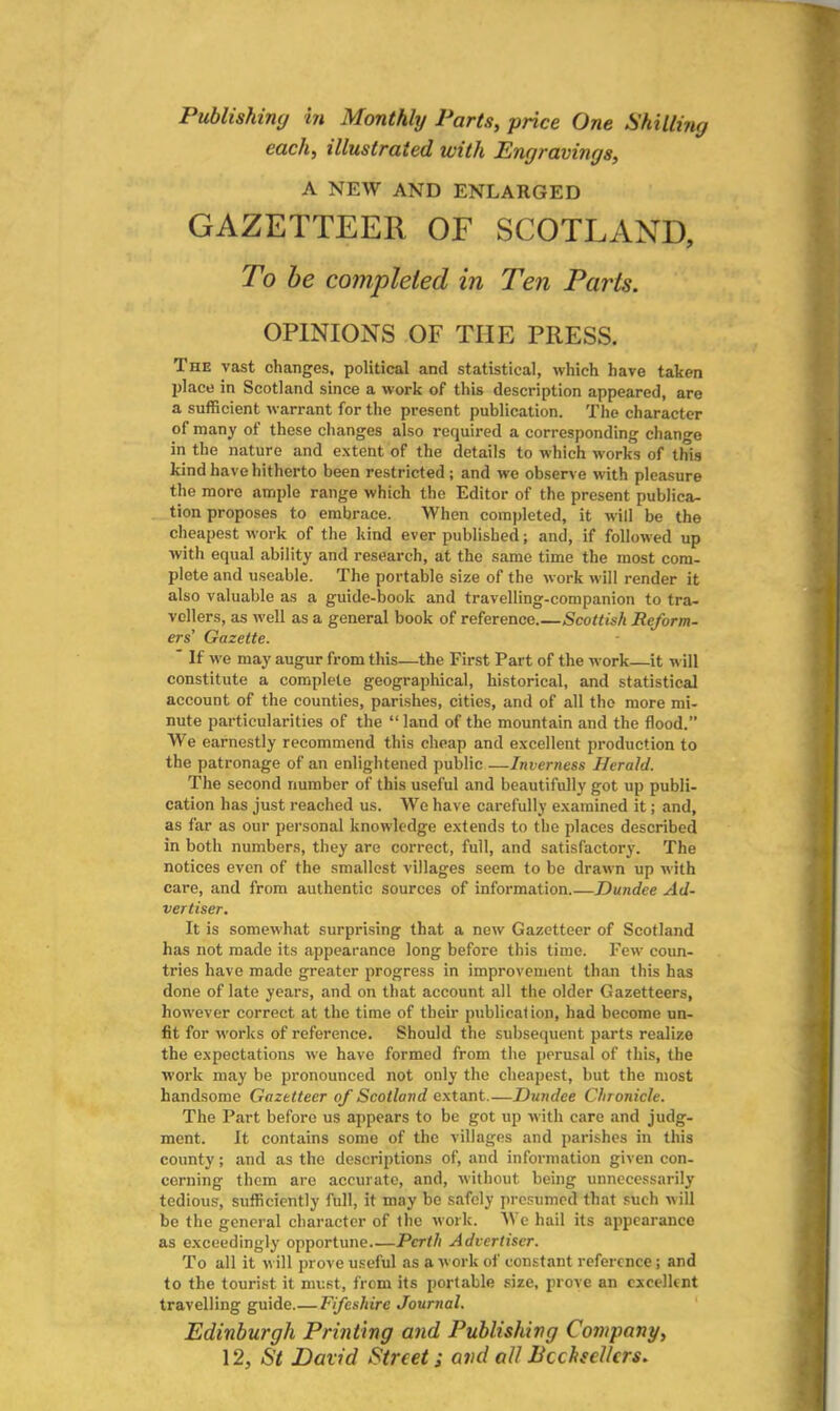 Publishing in Monthly Parts, price One Shilling each, illustrated with Engravings, A NEW AND ENLARGED GAZETTEER OF SCOTLAND, To be completed in Ten Parts. OPINIONS OF THE PRESS. The vast changes, political and statistical, which have taken place in Scotland since a work of this description appeared, are a sufficient warrant for the present publication. The character of many of these changes also required a corresponding change in the nature and extent of the details to which works of this kind have hitherto been restricted ; and we observe with pleasure the more ample range which the Editor of the present publica- tion proposes to embrace. When completed, it will be the cheapest work of the kind ever published; and, if followed up with equal ability and research, at the same time the most com- plete and useable. The portable size of the work will render it also valuable as a guide-book and travelling-companion to tra- vellers, as well as a general book of reference.—Scottish Reform- ers' Gazette. ' If we may augur from this—the First Part of the work—it will constitute a complete geographical, historical, and statistical account of the counties, parishes, cities, and of all the more mi- nute particularities of the “ land of the mountain and the flood.” We earnestly recommend this cheap and excellent production to the patronage of an enlightened public—Inverness Herald. The second number of this useful and beautifully got up publi- cation has just reached us. We have carefully examined it; and, as far as our personal knowledge extends to the places described in both numbers, they are correct, full, and satisfactory. The notices even of the smallest villages seem to be drawn up with care, and from authentic sources of information.—Dundee Ad- vertiser. It is somewhat surprising that a new Gazetteer of Scotland has not made its appearance long before this time. Few coun- tries have made greater progress in improvement than this has done of late years, and on that account all the older Gazetteers, however correct at the time of their publicat ion, had become un- fit for works of reference. Should the subsequent parts realize the expectations we have formed from the perusal of this, the work may be pronounced not only the cheapest, but the most handsome Gazetteer of Scotland extant.—Dundee Chronicle. The Part before us appears to be got up with care and judg- ment. It contains some of the villages and parishes in this county; and as the descriptions of, and information given con- cerning them are accurate, and, without being unnecessarily tedious, sufficiently full, it may be safely presumed that such will be the general character of the work. We hail its appearance as exceedingly opportune Perth Advertiser. To all it will prove useful as a work of constant reference; and to the tourist it must, from its portable size, prove an excellent travelling guide Fifeshire Journal. Edinburgh Printing and Publishing Company, 12, St David Street; and all Bcchsellcrs.