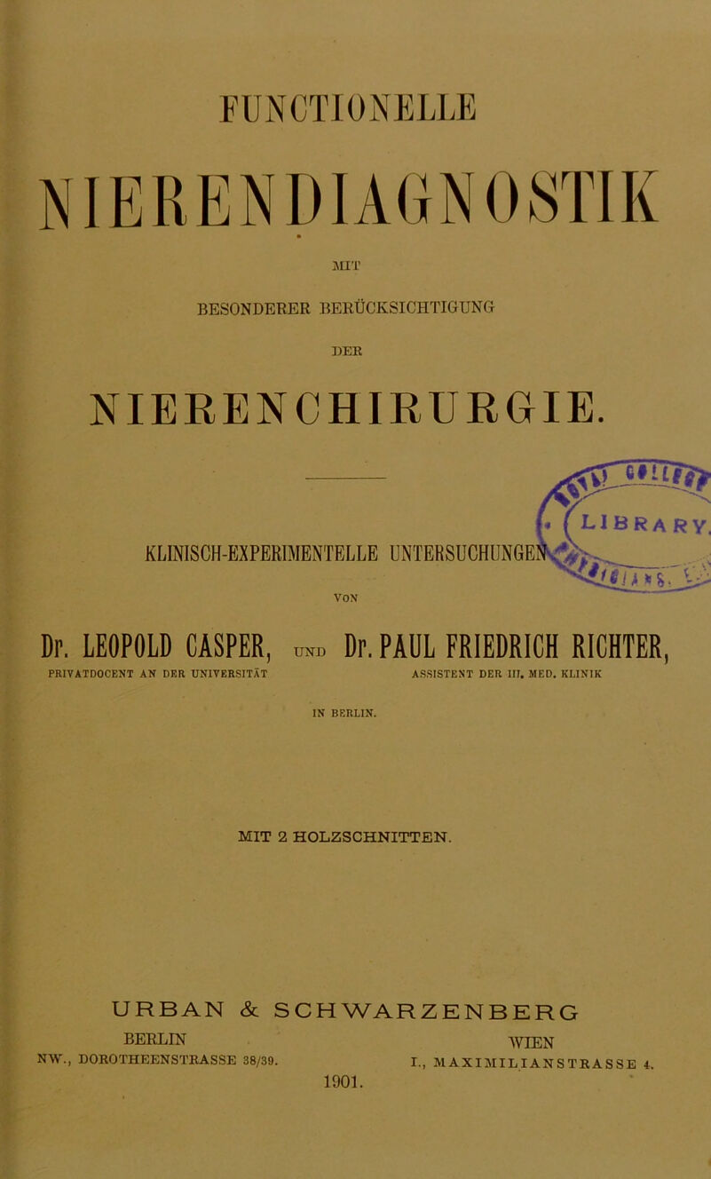 FUNCTIONELLE BESONDERER BERÜCKSICHTIGUNG DER NIERENCHIRURGIE. VOX Dp. LEOPOLD GASPER, ™ Dr. PAUL FRIEDRICH RICHTER, PRIVÄTDOCENT AN DER UNIVERSITÄT ASSISTENT DER III. MED. KLINIK IN BERLIN. MIT 2 HOLZSCHNITTEN. URBAN & SCHWARZENBERG BERLIN WIEN NW., DOROTHEENSTRASSE 38/39. I., M AXIJIIL I AN S TR A S SE 4. 1901.