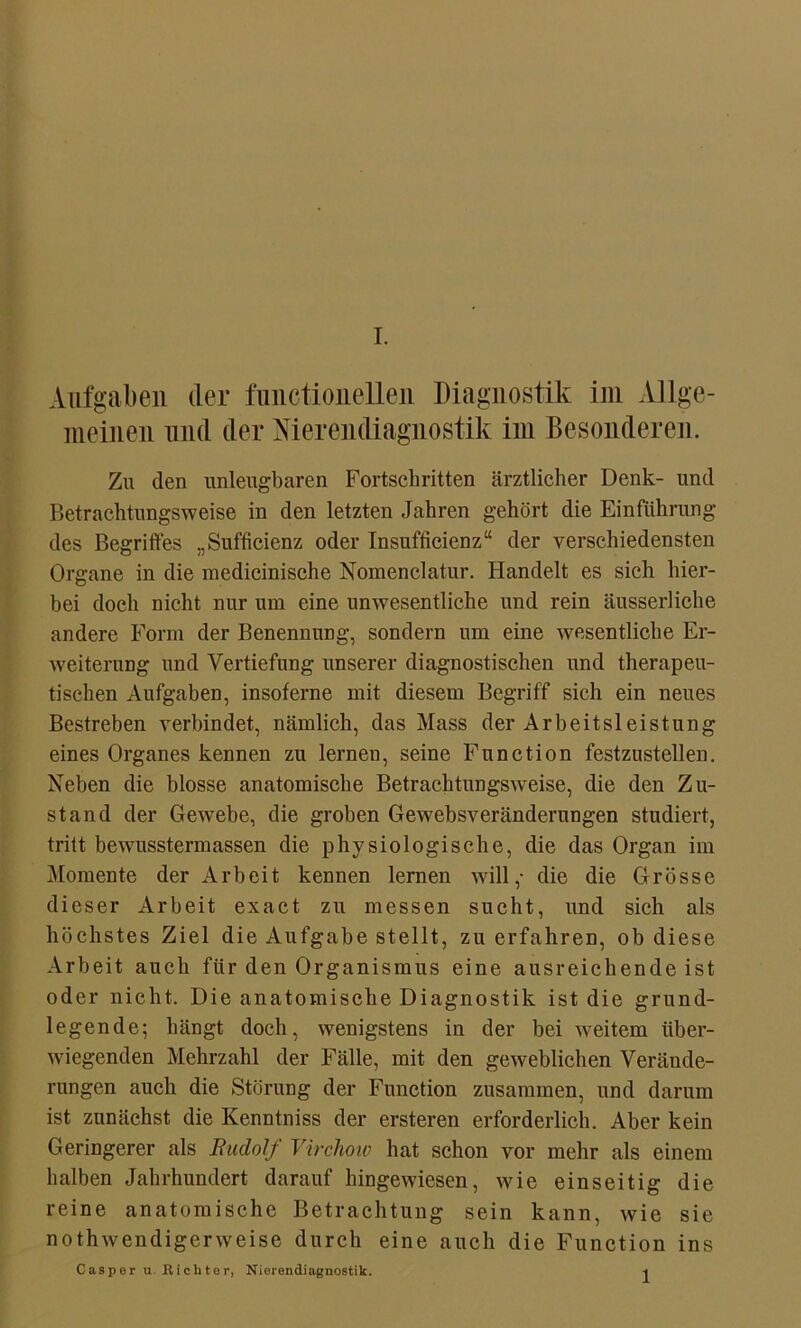 Aufgaben der functionelleii Diagnostik im Allge- meinen und der Nierendiagnostik im Besonderen. Zu den unleugbaren Fortschritten ärztlicher Denk- und Betrachtungsweise in den letzten Jahren gehört die Einführung des Begriffes „Sufficienz oder Insuffizienz“ der verschiedensten Organe in die medicinische Nomenclatur. Handelt es sich hier- bei doch nicht nur um eine unwesentliche und rein äusserliche andere Form der Benennung, sondern um eine wesentliche Er- weiterung und Vertiefung unserer diagnostischen und therapeu- tischen Aufgaben, insoferne mit diesem Begriff sich ein neues Bestreben verbindet, nämlich, das Mass der Arbeitsleistung eines Organes kennen zu lernen, seine Function festzustellen. Neben die blosse anatomische Betrachtungsweise, die den Zu- stand der Gewebe, die groben Gewebsveränderungen studiert, tritt bewusstermassen die physiologische, die das Organ im Momente der Arbeit kennen lernen will,- die die Grösse dieser Arbeit exact zu messen sucht, und sich als höchstes Ziel die Aufgabe stellt, zu erfahren, ob diese Arbeit auch für den Organismus eine ausreichende ist oder nicht. Die anatomische Diagnostik ist die grund- legende; hängt doch, wenigstens in der bei weitem über- wiegenden Mehrzahl der Fälle, mit den geweblichen Verände- rungen auch die Störung der Function zusammen, und darum ist zunächst die Kenntniss der ersteren erforderlich. Aber kein Geringerer als Rudolf Virchoiv hat schon vor mehr als einem halben Jahrhundert darauf hingewiesen, wie einseitig die reine anatomische Betrachtung sein kann, wie sie nothwendigerweise durch eine auch die Function ins Casper u. Richter, Nierendiagnostik. 1