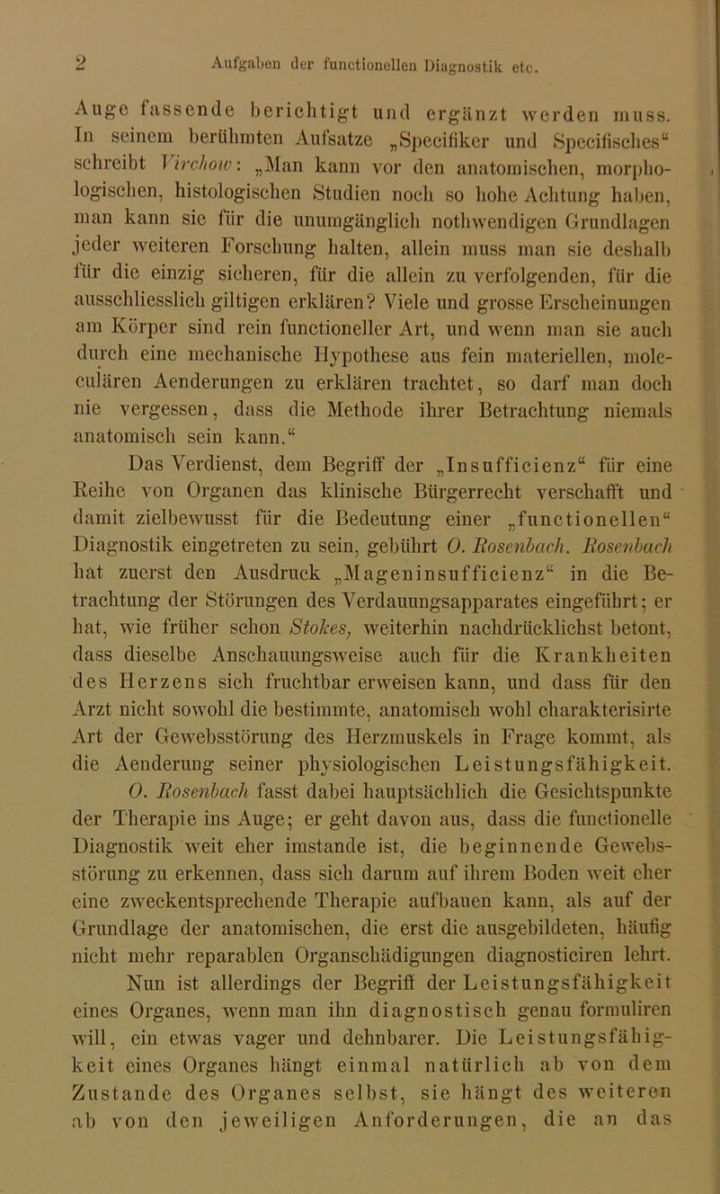 Auge fassende berichtigt und ergänzt werden muss. In seinem berühmten Aufsatze „Specifiker und Specifisches“ schreibt I irchoiv: „Man kann vor den anatomischen, morpho- logischen, histologischen Studien noch so hohe Achtung haben, man kann sie für die unumgänglich nothwendigen Grundlagen jeder weiteren Forschung halten, allein muss man sie deshalb für die einzig sicheren, für die allein zu verfolgenden, für die ausschliesslich gütigen erklären? Viele und grosse Erscheinungen am Körper sind rein functioneller Art, und wenn man sie auch durch eine mechanische Hypothese aus fein materiellen, mole- culären Aenderungen zu erklären trachtet, so darf man doch nie vergessen, dass die Methode ihrer Betrachtung niemals anatomisch sein kann.“ Das Verdienst, dem Begriff der „Insufficienz“ für eine Reihe von Organen das klinische Bürgerrecht verschafft und damit zielbewusst für die Bedeutung einer „functionellen“ Diagnostik eingetreten zu sein, gebührt 0. Rosenbach. Rosenbach hat zuerst den Ausdruck „Mageninsufficienz“ in die Be- trachtung der Störungen des Verdauungsapparates eingefiibrt; er hat, wie früher schon Stokes, weiterhin nachdrücklichst betont, dass dieselbe Anschauungsweise auch für die Krankheiten des Herzens sich fruchtbar erweisen kann, und dass für den Arzt nicht sowohl die bestimmte, anatomisch wohl charakterisirte Art der Gewebsstürung des Herzmuskels in Frage kommt, als die Aenderung seiner physiologischen Leistungsfähigkeit. 0. Rosenbach fasst dabei hauptsächlich die Gesichtspunkte der Therapie ins Auge; er geht davon aus, dass die functionelle Diagnostik weit eher imstande ist, die beginnende Gewebs- störung zu erkennen, dass sich darum auf ihrem Boden weit eher eine zweckentsprechende Therapie aufbauen kann, als auf der Grundlage der anatomischen, die erst die ausgebildeten, häufig nicht mehr reparablen Organschädigungen diagnosticiren lehrt. Nun ist allerdings der Begriff der Leistungsfähigkeit eines Organes, wenn man ihn diagnostisch genau formuliren will, ein etwas vager und dehnbarer. Die Leistungsfähig- keit eines Organes hängt einmal natürlich ab von dem Zustande des Organes selbst, sie hängt des weiteren ab von den jeweiligen Anforderungen, die an das
