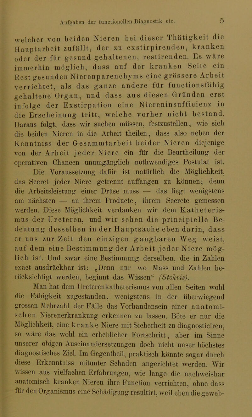 welcher von beiden Nieren bei dieser Thätigkeit die Hauptarbeit zufällt, der zu exstirpirenden, kranken oder der für gesund gehaltenen, restirenden. Es wäre immerhin möglich, dass auf der kranken Seite ein Rest gesunden Nierenparenchyms eine grössere Arbeit verrichtet, als das ganze andere filr functionsfähig gehaltene Organ, und dass aus diesen Gründen erst infolge der Exstirpation eine Niereninsufficienz in die Erscheinung tritt, welche vorher nicht bestand. Daraus folgt, dass wir suchen müssen, festzustellen, wie sich die beiden Nieren in die Arbeit theilen, dass also neben der Kenntniss der Gesammtarbeit beider Nieren diejenige von der Arbeit jeder Niere ein für die Beurtheilung der operativen Chancen unumgänglich nothwendiges Postulat ist. Die Voraussetzung dafür ist natürlich die Möglichkeit, das Secret jeder Niere getrennt aulfangen zu können; denn die Arbeitsleistung einer Drüse muss — das liegt wenigstens am nächsten — an ihrem Producte, ihrem Secrete gemessen werden. Diese Möglichkeit verdanken wir dem Katheteris- mus der Ureteren, und wir sehen die principielle Be- deutung desselben in der Hauptsache eben darin, dass er uns zur Zeit den einzigen gangbaren Weg weist, auf dem eine Bestimmung der Arbeit jeder Niere mög- lich ist. Und zwar eine Bestimmung derselben, die in Zahlen exact ausdrückbar ist: „Denn nur wo Mass und Zahlen be- rücksichtigt werden, beginnt das Wissen“ (Stokvis). Man hat dem Ureterenkatheterismus von allen Seiten wohl die Fähigkeit zugestanden, wenigstens in der überwiegend grossen Mehrzahl der Fälle das Vorhandensein einer anatomi- schen Nierenerkrankung erkennen zu lassen. Böte er nur die Möglichkeit, eine kranke Niere mit Sicherheit zu diagnosticiren, so wäre das wohl ein erheblicher Fortschritt, aber im Sinne unserer obigen Auseinandersetzungen doch nicht unser höchstes diagnostisches Ziel. Im Gegentheil, praktisch könnte sogar durch diese Erkenntniss mitunter Schaden angerichtet werden. Wir vissen aus vielfachen Erfahrungen, wie lange die nachweisbar anatomisch kranken Nieren ihre Function verrichten, ohne dass für den Organismus eine Schädigung resultirt, weil eben die geweb-