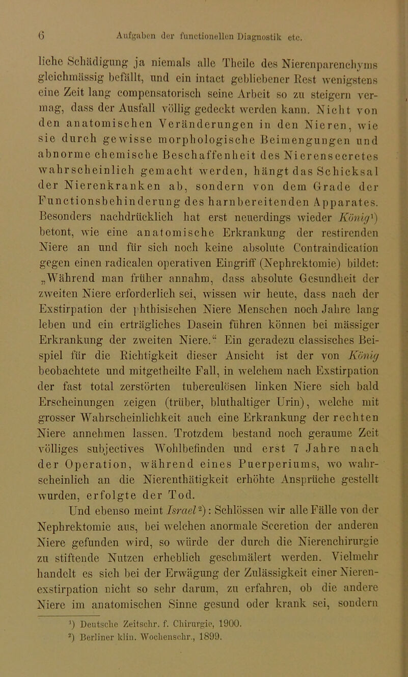 liehe Schädigung ja niemals alle Theile des Nierenparenchyms gleichmässig befällt, und ein intact gebliebener Rest wenigstens eine Zeit lang compensatorisch seine Arbeit so zu steigern ver- mag, dass der Ausfall völlig gedeckt werden kann. Nicht von den anatomischen Veränderungen in den Nieren, wie sie durch gewisse morphologische Beimengungen und abnorme chemische Beschaffenheit des Nierensecretes wahrscheinlich gemacht werden, hängt das Schicksal der Nierenkranken ab, sondern von dem Grade der Functionsbehinderung des harnbereitenden Apparates. Besonders nachdrücklich hat erst neuerdings wieder König') betont, wie eine anatomische Erkrankung der restirenden Niere an und für sich noch keine absolute Contraindicalion gegen einen radicalen operativen Eingriff (Nephrektomie) bildet: „Während man früher annahm, dass absolute Gesundheit der zweiten Niere erforderlich sei, wissen wir heute, dass nach der Exstirpation der phthisischen Niere Menschen noch Jahre lang leben und ein erträgliches Dasein führen können bei massiger Erkrankung der zweiten Niere.“ Ein geradezu classisches Bei- spiel für die Richtigkeit dieser Ansicht ist der von König beobachtete und mitgetheilte Fall, in welchem nach Exstirpation der fast total zerstörten tuberculösen linken Niere sich bald Erscheinungen zeigen (trüber, bluthaltiger Urin), welche mit grosser Wahrscheinlichkeit auch eine Erkrankung der rechten Niere annehmen lassen. Trotzdem bestand noch geraume Zeit völliges subjectives Wohlbefinden und erst 7 Jahre nach der Operation, während eines Puerperiums, wo wahr- scheinlich an die Nierenthätigkeit erhöhte Ansprüche gestellt wurden, erfolgte der Tod. Und ebenso meint Israel* 2): Schlössen wir alle Fälle von der Nephrektomie aus, bei welchen anormale Sccretion der anderen Niere gefunden wird, so würde der durch die Nierenchirurgie zu stiftende Nutzen erheblich geschmälert werden. Vielmehr handelt es sich bei der Erwägung der Zulässigkeit einer Nieren- exstirpation nicht so sehr darum, zu erfahren, ob die andere Niere im anatomischen Sinne gesund oder krank sei, soudern J) Deutsche Zeitschr. f. Chirurgie, 1900. 2) Berliner klin. Wochensehr., 1899.