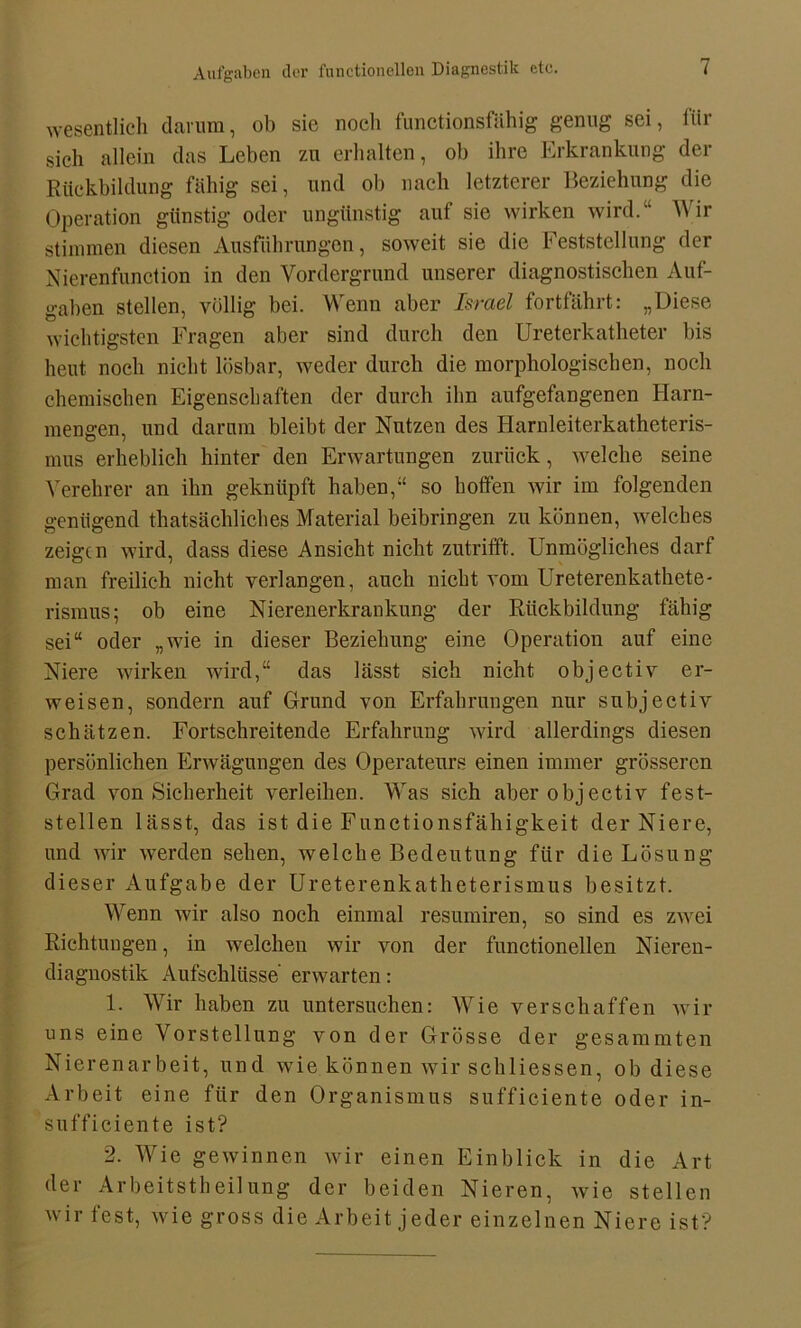 wesentlich darum, ob sie nocli functionsfähig genug sei, für sich allein das Leben zu erhalten, ob ihre Erkrankung der Rückbildung fähig sei, und ob nach letzterer Beziehung die Operation günstig oder ungünstig auf sie wirken wird.“ Wir stimmen diesen Ausführungen, soweit sie die Feststellung der Nierenfunction in den Vordergrund unserer diagnostischen Auf- gaben stellen, völlig bei. Wenn aber Israel fortfährt: „Diese wichtigsten Fragen aber sind durch den Ureterkatheter bis heut noch nicht lösbar, weder durch die morphologischen, noch chemischen Eigenschaften der durch ihn aufgefangenen Harn- mengen, und darum bleibt der Nutzen des Harnleiterkatheteris- mus erheblich hinter den Erwartungen zurück, welche seine Verehrer an ihn geknüpft haben,“ so hoffen wir im folgenden genügend thatsächliches Material beibringen zu können, welches zeigen wird, dass diese Ansicht nicht zutrifft. Unmögliches darf man freilich nicht verlangen, auch nicht vom Ureterenkathete- rismus; ob eine Nierenerkrankung der Rückbildung fähig sei“ oder „wie in dieser Beziehung eine Operation auf eine Niere wirken wird,“ das lässt sich nicht objectiv er- weisen, sondern auf Grund von Erfahrungen nur subjectiv schätzen. Fortschreitende Erfahrung wird allerdings diesen persönlichen Erwägungen des Operateurs einen immer grösseren Grad von Sicherheit verleihen. Was sich aberobjectiv fest- stellen lässt, das ist die Functionsfähigkeit der Niere, und wir werden sehen, welche Bedeutung für die Lösung dieser Aufgabe der Ureterenkatheterismus besitzt. Wenn wir also noch einmal resumiren, so sind es zwei Richtungen, in welchen wir von der functioneilen Nieren- diagnostik Aufschlüsse erwarten: 1. Wir haben zu untersuchen: Wie verschaffen wir uns eine Vorstellung von der Grösse der gesummten Nierenarbeit, und wie können wir schliessen, ob diese Arbeit eine für den Organismus sufficiente oder in- sufficiente ist? 2. Wie gewinnen wir einen Einblick in die Art der Arbeitstheilung der beiden Nieren, wie stellen wir fest, wie gross die Arbeit jeder einzelnen Niere ist?
