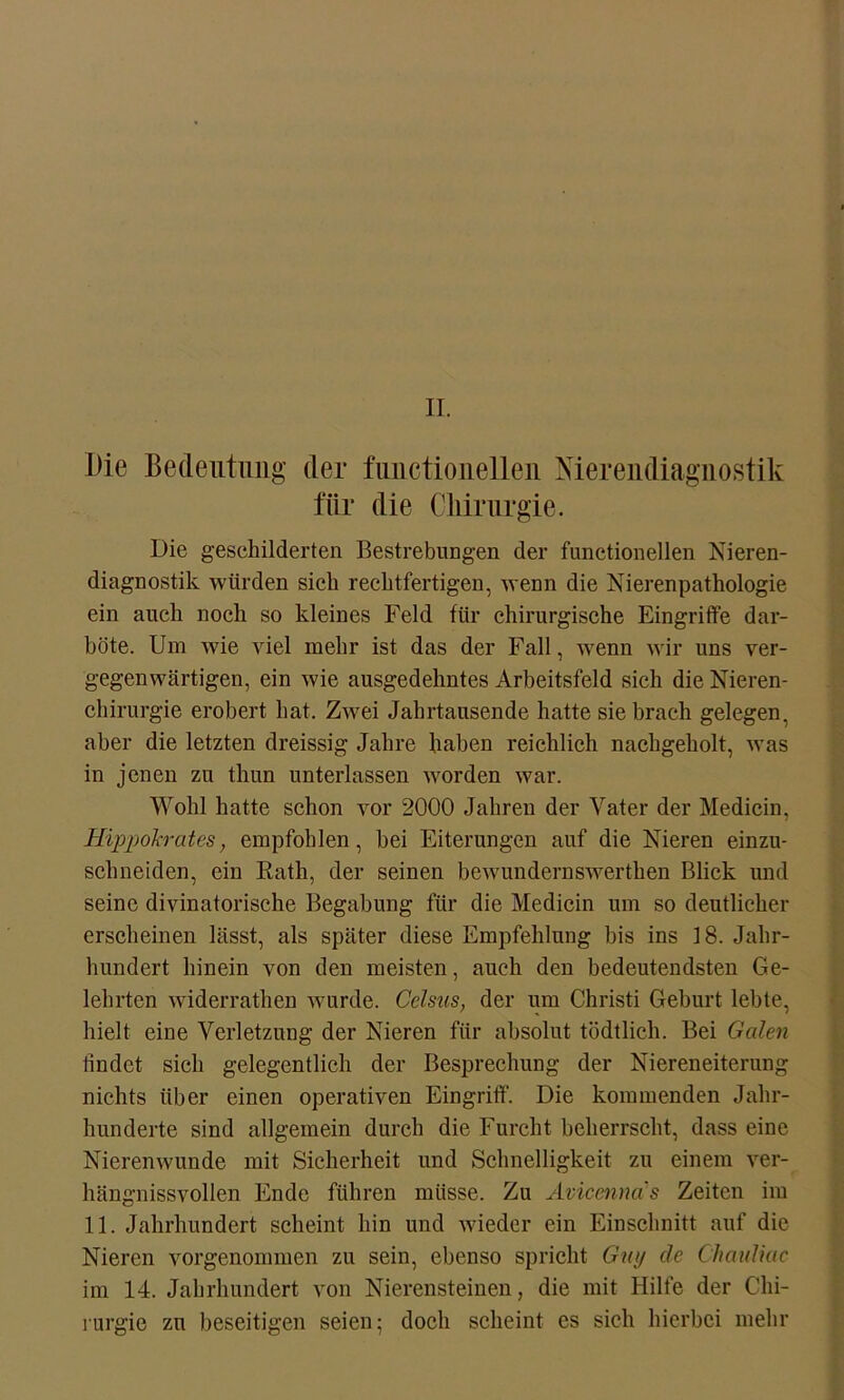 II. Die Bedeutung der fuuctiouelleii Xierendiaguostik für die Chirurgie. Die geschilderten Bestrebungen der functionellen Nieren- diagnostik würden sich rechtfertigen, wenn die Nierenpathologie ein auch noch so kleines Feld für chirurgische Eingriffe dar- böte. Um wie viel mehr ist das der Fall, wenn wir uns ver- gegenwärtigen, ein wie ausgedehntes Arbeitsfeld sich die Nieren- chirurgie erobert hat. Zwei Jahrtausende hatte sie brach gelegen, aber die letzten dreissig Jahre haben reichlich nachgeholt, was in jenen zu thun unterlassen worden war. Wohl hatte schon vor 2000 Jahren der Vater der Medicin, Hippokrates, empfohlen, hei Eiterungen auf die Nieren einzu- schneiden, ein Kath, der seinen bewundernswerthen Blick und seine divinatorische Begabung für die Medicin um so deutlicher erscheinen lässt, als später diese Empfehlung bis ins 18. Jahr- hundert hinein von den meisten, auch den bedeutendsten Ge- lehrten widerrathen wurde. Celsus, der um Christi Geburt lebte, hielt eine Verletzung der Nieren für absolut tödtlich. Bei Galen findet sich gelegentlich der Besprechung der Niereneiterung nichts über einen operativen Eingriff. Die kommenden Jahr- hunderte sind allgemein durch die Furcht beherrscht, dass eine Nierenwunde mit Sicherheit und Schnelligkeit zu einem ver- hängnissvollen Ende führen müsse. Zu Avicenna s Zeiten im 11. Jahrhundert scheint hin und wieder ein Einschnitt auf die Nieren vorgenommen zu sein, ebenso spricht Guy de Chauliac im 14. Jahrhundert von Nierensteinen, die mit Hilfe der Chi- rurgie zu beseitigen seien; doch scheint es sich hierbei mehr