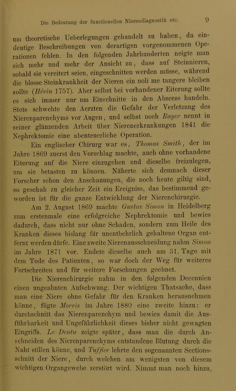 Die Bedeutung der functionellen Nierendiagnostik etc. (.) mn theoretische Ueberlegungen gehandelt zu haben, da ein- deutige Beschreibungen von derartigen vorgenommenen Ope- rationen fehlen. In den folgenden Jahrhunderten neigte man sich mehr und mehr der Ansicht zu, dass aut Steinnielen, sobald sie vereitert seien, eingescbnitten werden müsse, während die blosse Steinkrankheit der Nieren ein noli me tangere bleiben sollte (Hfain 1757). Aber selbst bei vorhandener Eiterung sollte es sich immer nur um Einschnitte in den Abscess handeln. Stets schwebte den Aerzten die Gefahr der \ erletzung des Nierenparenchyms vor Augen, und selbst noch Bayer nennt in seiner glänzenden Arbeit über Nierenerkrankungen 1841 die Nephrektomie eine abenteuerliche Operation. Ein englischer Chirurg war es, Thomas Smith, der im Jahre 1869 zuerst den Vorschlag machte, auch ohne vorhandene Eiterung auf die Niere einzugehen und dieselbe treizulegen, um sie betasten zu können. Näherte sich demnach dieser Forscher schon den Anschauungen, die noch heute gütig sind, so geschah zu gleicher Zeit ein Ereigniss, das bestimmend ge- worden ist für die ganze Entwicklung der Nierenchirurgie. Am 2. August 1869 machte Gustav Simon in Heidelberg zum erstenmale eine erfolgreiche Nephrektomie und bewies dadurch, dass nicht nur ohne Schaden, sondern zum Heile des Kranken dieses bislang für unentbehrlich gehaltene Organ ent- fernt werden dürfe. Eine zweite Nierenausschneidung nahm Simon im Jahre 1871 vor. Endete dieselbe auch am 31. Tage mit dem Tode des Patienten, so war doch der Weg für weiteres Fortschreiten und für weitere Forschungen geebnet. Die Nierenchirurgie nahm in den folgenden Decennien einen ungeahnten Aufschwung. Der wichtigen Thatsache, dass man eine Niere ohne Gefahr für den Kranken herausnehmen könne, fügte Morris im Jahre 1880 eine zweite hinzu: er durchschnitt das Nierenparenchym und bewies damit die Aus- führbarkeit und Ungefährlichkeit dieses bisher nicht gewagten Eingriffs. Le Dentu zeigte später, dass man die durch An- schneiden des Nierenparenchyms entstandene Blutung durch die Naht stillen könne, und Tuffier lehrte den sogenannten Sections- sclmitt der Niere, durch welchen am wenigsten von diesem wichtigen Organgewebe zerstört wird. Nimmt man noch hinzu,