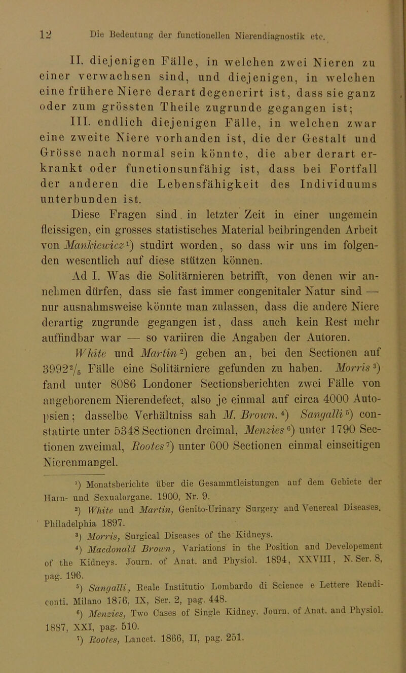 II. diejenigen Fälle, in welchen zwei Nieren zu einer verwachsen sind, und diejenigen, in welchen eine frühere Niere derart degenerirt ist, dass sie ganz oder zum grössten Tlieile zugrunde gegangen ist; III. endlich diejenigen Fälle, in welchen zwar eine zweite Niere vorhanden ist, die der Gestalt und Grösse nach normal sein könnte, die aber derart er- krankt oder functionsunfähig ist, dass bei Fortfall der anderen die Lebensfähigkeit des Individuums unterbunden ist. Diese Fragen sind. in letzter Zeit in einer ungemein fleissigen, ein grosses statistisches Material beibringenden Arbeit von Manlciewicz1) studirt worden, so dass wir uns im folgen- den wesentlich auf diese stützen können. Ad I. Was die Solitärnieren betrifft, von denen wir an- nelimen dürfen, dass sie fast immer congenitaler Natur sind — nur ausnahmsweise könnte man zulassen, dass die andere Niere derartig zugrunde gegangen ist, dass auch kein Rest mehr auffindbar war — so variiren die Angaben der Autoren. White und Martin -) geben an, bei den Sectionen auf 39922/b Fälle eine Solitärniere gefunden zu haben. Morris3) fand unter 8086 Londoner Sectionsberichten zwei Fälle von angeborenem Nierendefect, also je einmal auf circa 4000 Auto- psien ; dasselbe Yerhältniss sah M. Brown.4) Sanyalli5 6) con- statirte unter 5348 Sectionen dreimal, Menzies °) unter 1790 Sec- tionen zweimal, Bootes7) unter C00 Sectionen einmal einseitigen Nicrenmangel. ’) Monatsberichte über die Gesammtleistungen auf dem Gebiete der Harn- und Sexualorgane. 1900, Nr. 9. 2) White und Martin, Genito-Urinary Sargery and Venereal Diseases. Philadelphia 1897. 3) Morris, Surgical Diseases of the Kidneys. 4) Macdonald Brown, Yariations in the Position and Developement of the Kidneys. Journ. of Anat. and Physiol. 1894, XXVHI, N. Ser. 8, pag. 196. 6) Sangalli, Beale Institutio Lombardo di Science e Lettere Bendi- conti. Milano 1876, IX, Ser. 2, pag. 448. 6) Menzies, Two Cases of Single Kidney. Journ. of Anat. and Physiol. 18S7, XXI, pag. 510. ’) Bootes, Lancet. 1866, II, pag. 251.